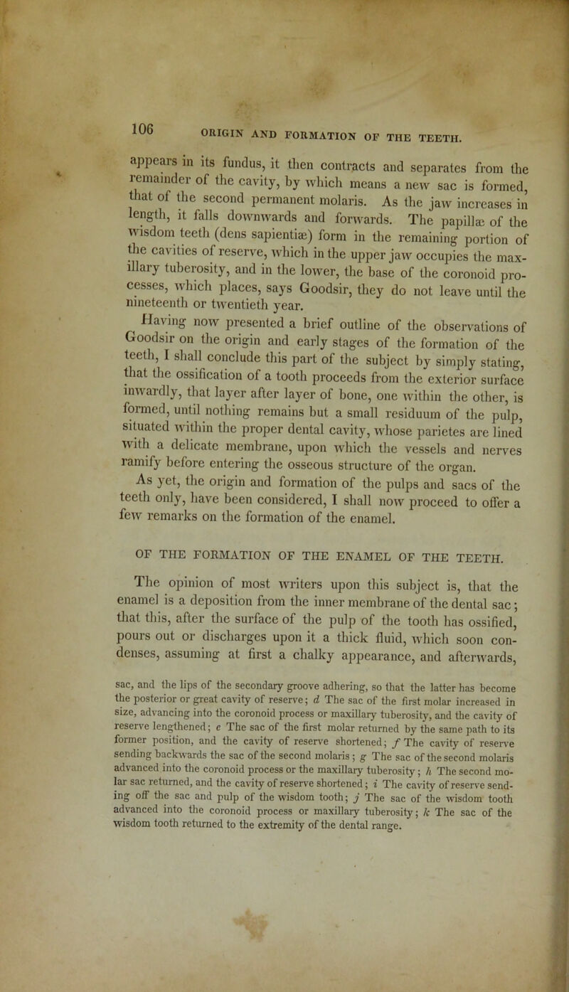 ORIGIN AND FORMATION OF THE TEETH. appears in its fundus, it then contracts and separates from the remainder of the cavity, by which means a new sac is formed, that of the second permanent molaris. As the jaw increases in length, it falls downwards and forwards. The papilla; of the wisdom teeth (dens sapientiae) form in the remaining portion of the cavities of reserve, which in the upper jaw occupies the max- illary tuberosity, and in the lower, the base of the coronoid pro- cesses, which places, says Goodsir, they do not leave until the nineteenth or twentieth year. ( Having now presented a brief outline of the observations of Goodsir on the origin and early stages of the formation of the teeth, I shall conclude this part of the subject by simply stating, that the ossification of a tooth proceeds from the exterior surface inwardly, that layer after layer of bone, one within the other, is formed, until nothing remains but a small residuum of the pulp, situated within the proper dental cavity, whose parietes are lined with a delicate membrane, upon which the vessels and nerves ramify before entering the osseous structure of the organ. As yet, the origin and formation of the pulps and sacs of the teeth only, have been considered, I shall now proceed to offer a few remarks on the formation of the enamel. OF THE FORMATION OF THE ENAMEL OF THE TEETH. The opinion of most writers upon this subject is, that the enamel is a deposition from the inner membrane of the dental sac; that this, after the surface of the pulp of the tooth has ossified, pours out or discharges upon it a thick fluid, which soon con- denses, assuming at first a chalky appearance, and afterwards, sac, and the lips of the secondary groove adhering, so that the latter has become the posterior or great cavity of reserve; d The sac of the first molar increased in size, advancing into the coronoid process or maxillary tuberosity, and the cavity of reserve lengthened; c The sac of the first molar returned by the same path to its former position, and the cavity of reserve shortened; / The cavity of reserve sending backwards the sac of the second molaris ; g The sac of the second molaris advanced into the coronoid process or the maxillary tuberosity; h The second mo- lar sac returned, and the cavity of reserve shortened; i The cavity of reserve send- ing off the sac and pulp of the wisdom tooth; j The sac of the wisdom tooth advanced into the coronoid process or maxillary tuberosity; Jc The sac of the wisdom tooth returned to the extremity of the dental range.
