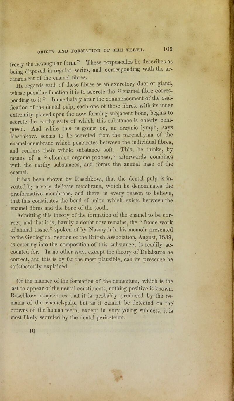 freely the hexangular form.” These corpuscules he describes as being disposed in regular series, and corresponding with the ar- rangement of the enamel fibres. He regards each of these fibres as an excretory duct or gland, whose peculiar function it is to secrete the “ enamel fibre corres- ponding to it.” Immediately after the commencement of the ossi- fication of the dental pulp, each one of these fibres, with its inner extremity placed upon the now forming subjacent bone, begins to secrete the earthy salts of which this substance is chiefly com- posed. And while this is going on, an organic lymph, says Raschkow, seems to be secreted from the parenchyma of the enamel-membrane which penetrates between the individual fibres, and renders their whole substance soft. This, he thinks, by means of a “ chemieo-organic-process,” afterwards combines with the earthy substances, and forms the animal base of the enamel. It has been shown hv Raschkow, that the dental pulp is in- vested by a very delicate membrane, which he denominates the prseformative membrane, and there is every reason to believe, that this constitutes the bond of union which exists between the enamel fibres and the bone of the tooth. Admitting this theory of the formation of the enamel to be cor- rect, and that it is, hardly a doubt now remains, the “frame-work of animal tissue,” spoken of by Nasmyth in his memoir presented to the Geological Section of the British Association, August, 1839, as entering into the composition of this substance, is readily ac- counted for. In no other way, except the theory of Delabarre be correct, and this is by far the most plausible, can its presence be satisfactorily explained. Of the manner of the formation of the cementum, which is the last to appear of the dental constituents, nothing positive is known. Raschkow conjectures that it is probably produced by the re- mains of the enamel-pulp, but as it cannot be detected on the crowns of the human teeth, except in very young subjects, it is most likely secreted by the dental periosteum. 10