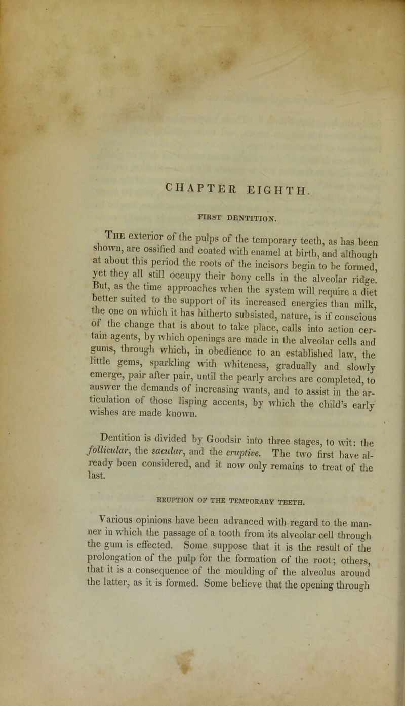 CHAPTER EIGHTH. FIRST DENTITION. The exterior of the pulps of the temporary teeth, as has been shown, are ossified and coated with enamel at birth, and although at about this period the roots of the incisors begin to be formed yet they all still occupy their bony cells in the alveolar ridge! Rut, as the time approaches when the system will require a diet letter suited to the support of its increased energies than milk the one on which it has hitherto subsisted, nature, is if conscious o the change that is about to take place, calls into action cer- tain agents, by which openings are made in the alveolar cells and gums, through which, in obedience to an established law, the little gems, sparkling with whiteness, gradually and slowly emerge, pair after pair, until the pearly arches are completed, to answer the demands of increasing wants, and to assist in the ar- ticulation of those lisping accents, by which the child’s early wishes are made known. J Dentition is divided by Goodsir into three stages, to wit: the follicular, the sacular, and the eniplive. The two first have al- ready been considered, and it now only remains to treat of the last. ERUPTION OF THE TEMPORARY TEETH. Various opinions have been advanced with regard to the man- ner in which the passage of a tooth from its alveolar cell through the gum is effected. Some suppose that it is the result of the prolongation of the pulp for the formation of the root; others, that it is a consequence of the moulding of the alveolus around the latter, as it is formed. Some believe that the opening through