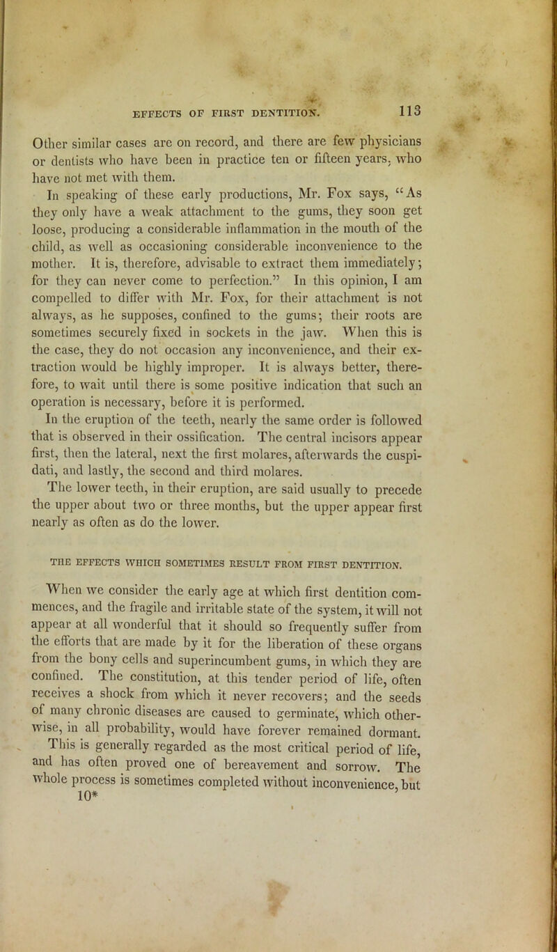 Other similar cases are on record, and there are few physicians or dentists who have been in practice ten or fifteen years, who have not met with them. In speaking of these early productions, Mr. Fox says, “As they only have a weak attachment to the gums, they soon get loose, producing a considerable inflammation in the mouth of the child, as well as occasioning considerable inconvenience to the mother. It is, therefore, advisable to extract them immediately; for they can never come to perfection.” In this opinion, I am compelled to differ with Mr. Fox, for their attachment is not always, as he supposes, confined to the gums; their roots are sometimes securely fixed in sockets in the jaw. When this is the case, they do not occasion any inconvenience, and their ex- traction would be highly improper. It is always better, there- fore, to wait until there is some positive indication that such an operation is necessary, before it is performed. In the eruption of the teeth, nearly the same order is followed that is observed in their ossification. The central incisors appear first, then the lateral, next the first molares, afterwards the cuspi- dati, and lastly, the second and third molares. The lower teeth, in their eruption, are said usually to precede the upper about two or three months, but the upper appear first nearly as often as do the lower. THE EFFECTS WHICH SOMETIMES RESULT FROM FIRST DENTITION. When we consider the early age at which first dentition com- mences, and the fragile and irritable state of the system, it will not appear at all wonderful that it should so frequently suffer from the efforts that are made by it for the liberation of these organs from the bony cells and superincumbent gums, in which they are confined. The constitution, at this tender period of life, often receives a shock from which it never recovers; and the seeds of many chronic diseases are caused to germinate, which other- wise, in all probability, would have forever remained dormant. 1 his is generally regarded as the most critical period of life, and has often proved one of bereavement and sorrow. The whole process is sometimes completed without inconvenience but 10*