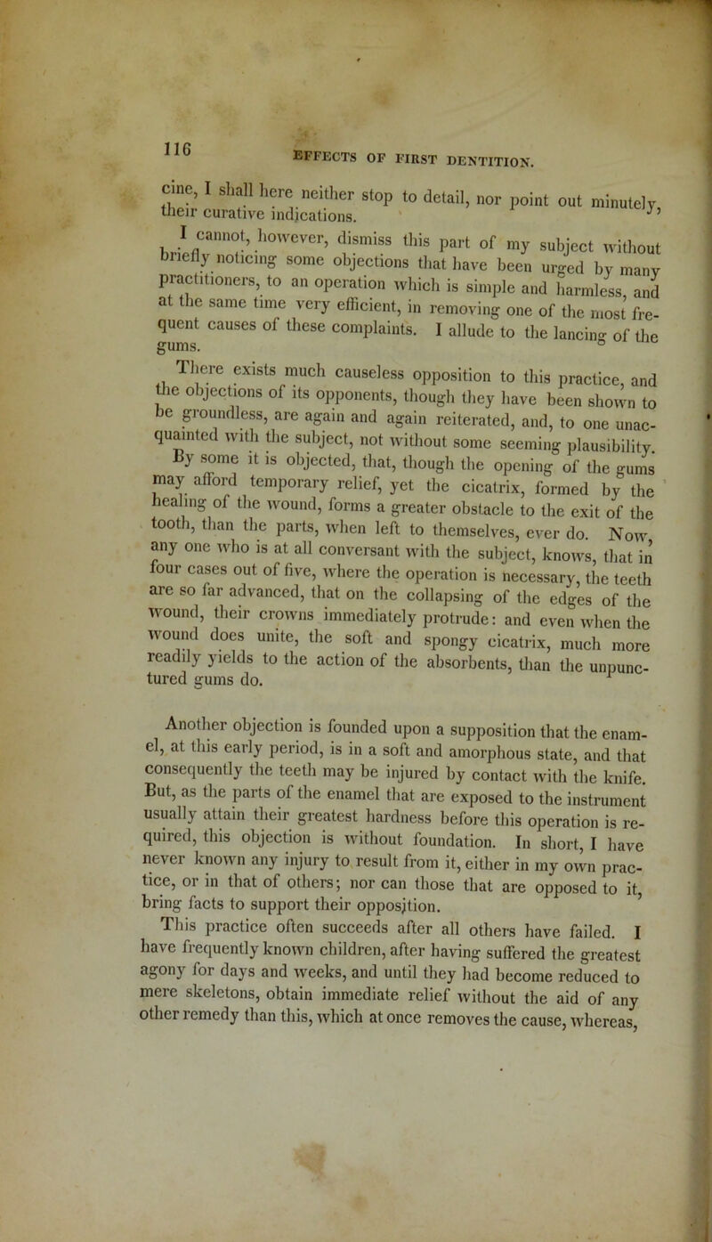 effects of first dentition. Cine, I shall here neither stop to detail, nor point out minutely, tiieir curative indications. J 1),.iIflCannr’h0WCVer’ diSmiSS this part of subJect without briefly noticing some objections that have been urged by many practitioners, to an operation which is simple and harmless, and at the same time very efficient, in removing one of the most fre- quent causes of these complaints. I allude to the lancing of the gums. ° There exists much causeless opposition to this practice, and the objections of its opponents, though they have been shown to be groundless, are again and again reiterated, and, to one unac- quainted with the subject, not without some seeming plausibility. liy some it is objected, that, though the opening of the gums may afford temporary relief, yet the cicatrix, formed by the healing of the wound, forms a greater obstacle to the exit of the tooth, than the parts, when left to themselves, ever do. Now any one who is at all conversant with the subject, knows, that in four cases out of five, where the operation is necessary, the teeth are so far advanced, that on the collapsing of the edges of the wound, their crowns immediately protrude: and even when the wound does unite, the soft and spongy cicatrix, much more readily yields to the action of the absorbents, than the unpunc- tured gums do. 1 Another objection is founded upon a supposition that the enam- el, at this early period, is in a soft and amorphous state, and that consequently the teeth may be injured by contact with the knife. But, as the parts of the enamel that are exposed to the instrument usually attain their greatest hardness before this operation is re- quired, this objection is without foundation. In short, I have never known any injury to result from it, either in my ovvn prac- tice, 01 in that of others; nor can those that are opposed to it, bring facts to support their opposition. This practice often succeeds after all others have failed. I have frequently known children, after having suffered the greatest agony for days and weeks, and until they had become reduced to mere skeletons, obtain immediate relief without the aid of any other remedy than this, which at once removes the cause, whereas,