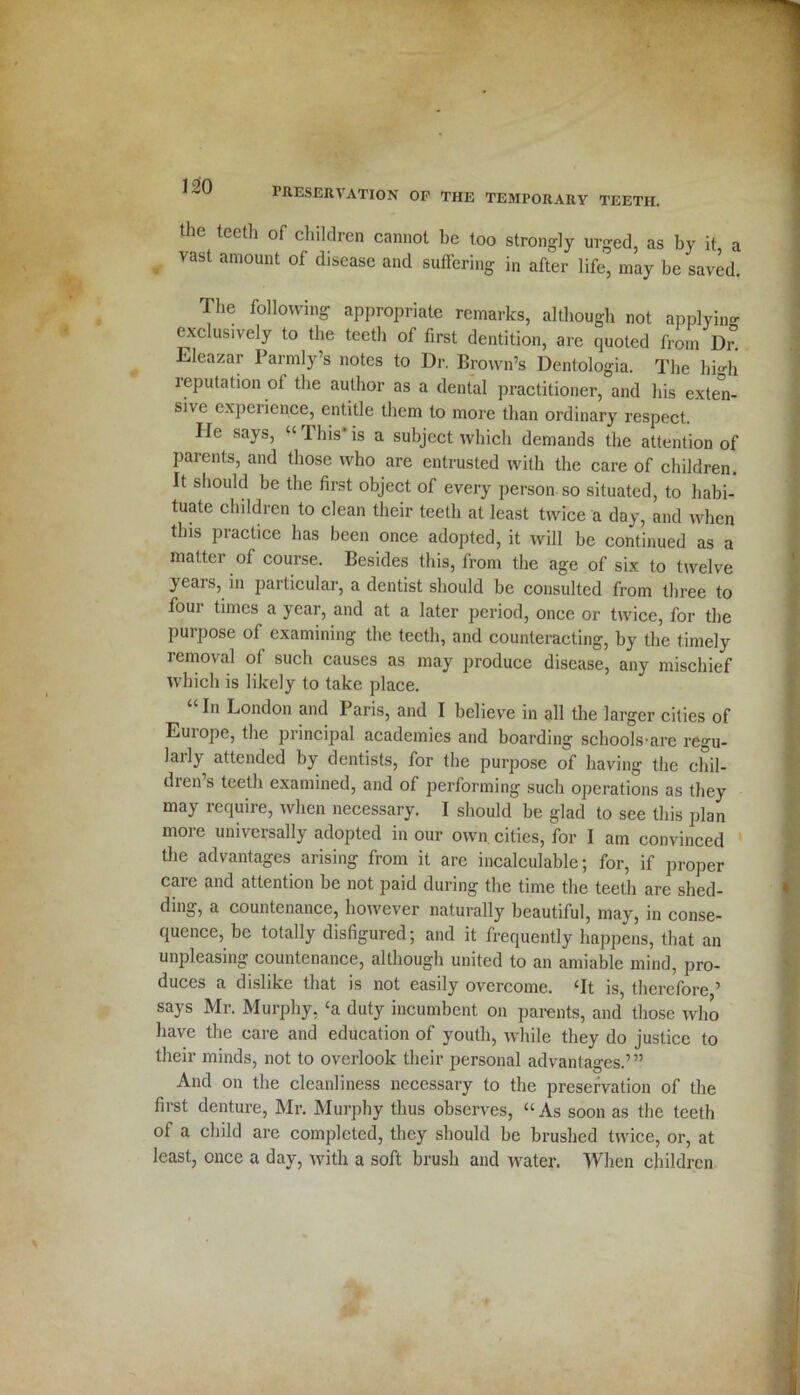 the teeth of children cannot be too strongly urged, as by it a « VaSt amouut of disease aild suffering in after life, may be saved. The following appropriate remarks, although not applying exclusively to the teeth of first dentition, are quoted from Dr Eleazar Parmly’s notes to Dr. Brown’s Dentologia. The hi-h imputation of the author as a dental practitioner, and his exten- sive experience, entitle them to more than ordinary respect. He says, “1 his' is a subject which demands the attention of parents, and those who are entrusted with the care of children. It should be the first object of every person, so situated, to habi- tuate children to clean their teeth at least twice a day, and when this practice has been once adopted, it will be continued as a matter of course. Besides this, from the age of six to twelve years, in jiarticular, a dentist should be consulted from three to foui times a year, and at a later period, once or twice, for the purpose of examining the teeth, and counteracting, by the timely removal of such causes as may produce disease, any mischief which is likely to take place. In London and Paris, and I believe in all the larger cities of Europe, the principal academics and boarding schools-are regu- larly attended by dentists, for the purpose of having the chil- then s teeth examined, and of performing such operations as they may require, when necessary. I should be glad to see this plan more universally adopted in our own. cities, for I am convinced the advantages arising from it are incalculable; for, if proper care and attention be not paid during the time the teeth are shed- ding, a countenance, however naturally beautiful, may, in conse- quence, be totally disfigured; and it frequently happens, that an unpleasing countenance, although united to an amiable mind, pro- duces a dislike that is not easily overcome. ‘It is, therefore ’ says Mr. Murphy, ‘a duty incumbent on parents, and those who have the care and education of youth, while they do justice to their minds, not to overlook their personal advantages.’” And on the cleanliness necessary to the preservation of the first denture, Mr. Murphy thus observes, “As soon as the teeth of a child are completed, they should be brushed twice, or, at least, once a day, with a soft brush and water. When children