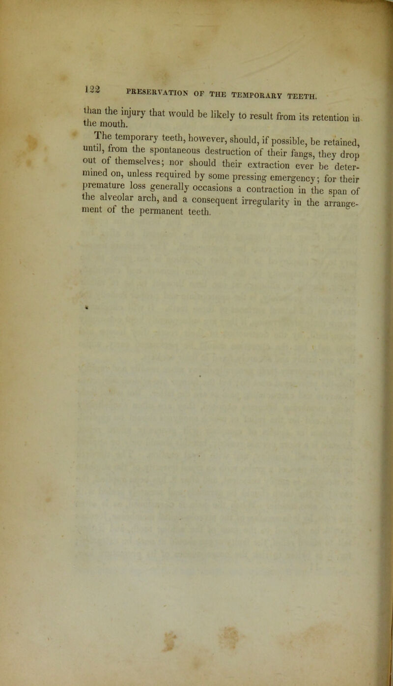 Ilian the injury that would be likely to result from its retention in the mouth. The temporary teeth, however, should, if possible, be retained, untii, from the spontaneous destruction of their fangs, they drop out of themselves; nor should their extraction ever be deter- mined on, unless required by some pressing emergency; for their premature loss generally occasions a contraction in the span of t le alveolar arch, and a consequent irregularity in the arrange- ment of the permanent teeth. t