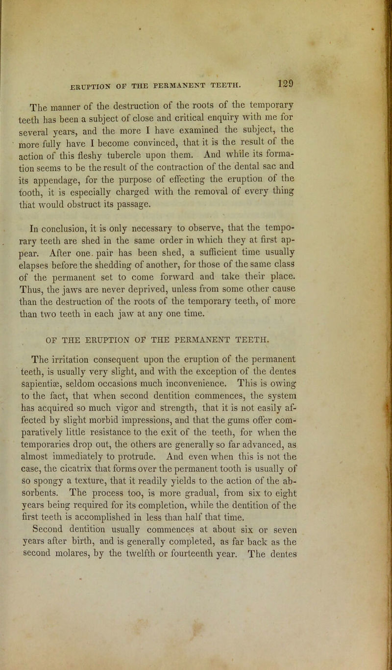 eruption of the permanent teeth. The manner of the destruction of the roots of the temporary- teeth has been a subject of close and critical enquiry with me for several years, and the more I have examined the subject, the more fully have I become convinced, that it is the result of the action of this fleshy tubercle upon them. And while its forma- tion seems to be the result of the contraction of the dental sac and its appendage, for the purpose of effecting the eruption of the tooth, it is especially charged with the removal of every thing that would obstruct its passage. In conclusion, it is only necessary to observe, that the tempo- rary teeth are shed in the same order in which they at first ap- pear. After one. pair has been shed, a sufficient time usually elapses before the shedding of another, for those of the same class of the permanent set to come forward and take their place. Thus, the jaws are never deprived, unless from some other cause than the destruction of the roots of the temporary teeth, of more than two teeth in each jaw at any one time. OF THE ERUPTION OF THE PERMANENT TEETH. y The irritation consequent upon the eruption of the permanent teeth, is usually very slight, and with the exception of the dentes sapientiae, seldom occasions much inconvenience. This is owing to the fact, that when second dentition commences, the system has acquired so much vigor and strength, that it is not easily af- fected by slight morbid impressions, and that the gums offer com- paratively little resistance to the exit of the teeth, for when the temporaries drop out, the others are generally so far advanced, as almost immediately to protrude. And even when this is not the case, the cicatrix that forms over the permanent tooth is usually of so spongy a texture, that it readily yields to the action of the ab- sorbents. The process too, is more gradual, from six to eight years being required for its completion, while the dentition of the first teeth is accomplished in less than half that time. Second dentition usually commences at about six or seven years after birth, and is generally completed, as far back as the second molares, by the twelfth or fourteenth year. The dentes