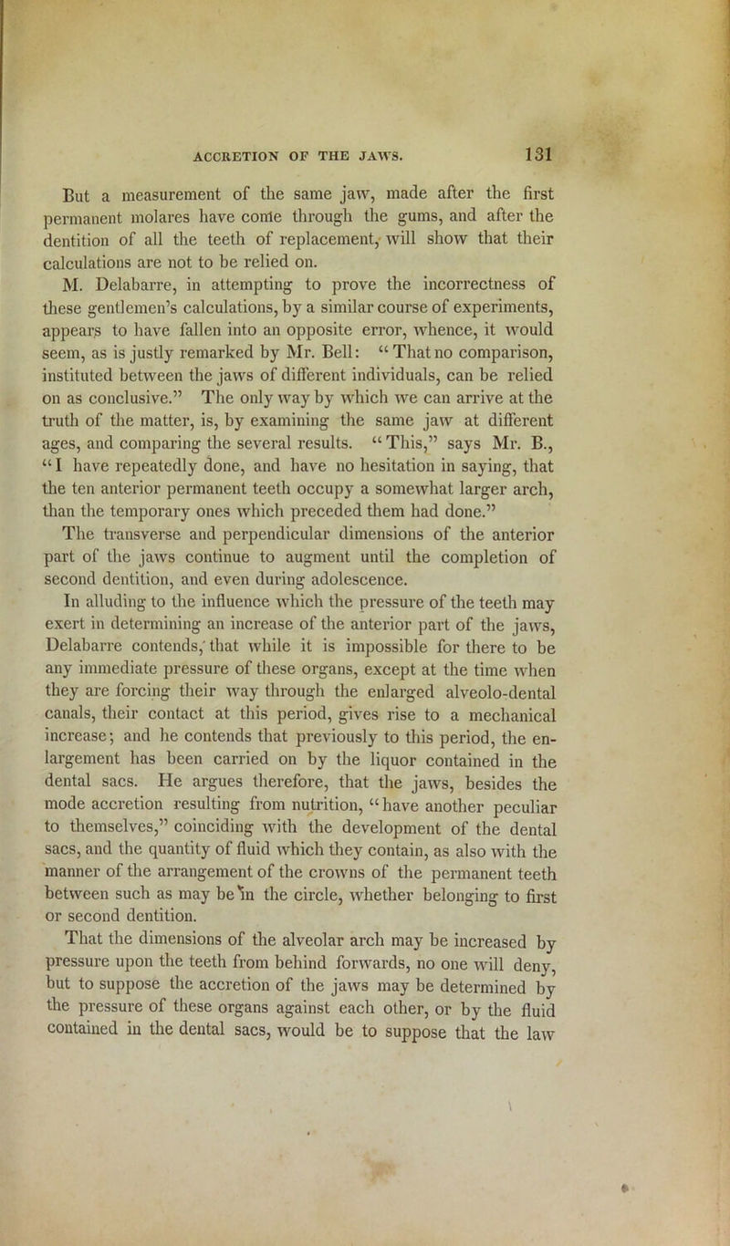 But a measurement of the same jaw, made after the first permanent molares have conle through the gums, and after the dentition of all the teeth of replacement, will show that their calculations are not to be relied on. M. Delabarre, in attempting to prove the incorrectness of these gentlemen’s calculations, by a similar course of experiments, appears to have fallen into an opposite error, whence, it would seem, as is justly remarked by Mr. Bell: “Thatno comparison, instituted between the jaws of different individuals, can be relied on as conclusive.” The only way by which we can arrive at the truth of the matter, is, by examining the same jaw at different ages, and comparing the several results. “ This,” says Mr. B., “ I have repeatedly done, and have no hesitation in saying, that the ten anterior permanent teeth occupy a somewhat larger arch, than the temporary ones which preceded them had done.” The transverse and perpendicular dimensions of the anterior part of the jaws continue to augment until the completion of second dentition, and even during adolescence. In alluding to the influence which the pressure of the teeth may exert in determining an increase of the anterior part of the jaws, Delabarre contends,' that while it is impossible for there to be any immediate pressure of these organs, except at the time when they are forcing their way through the enlarged alveolo-dental canals, their contact at this period, gives rise to a mechanical increase; and he contends that previously to this period, the en- largement has been carried on by the liquor contained in the dental sacs. He argues therefore, that the jaws, besides the mode accretion resulting from nutrition, “ have another peculiar to themselves,” coinciding with the development of the dental sacs, and the quantity of fluid which they contain, as also with the manner of the arrangement of the crowns of the permanent teeth between such as may be m the circle, whether belonging to first or second dentition. That the dimensions of the alveolar arch may be increased by pressure upon the teeth from behind forwards, no one will deny, but to suppose the accretion of the jaws may be determined by the pressure of these organs against each other, or by the fluid contained in the dental sacs, would be to suppose that the law