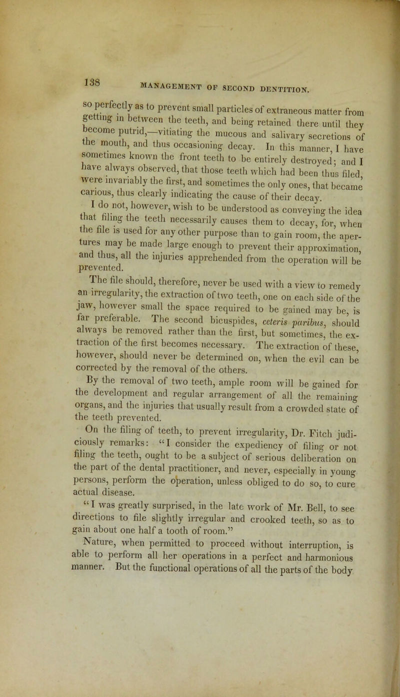management oe second dentition. so perfectly as to prevent small particles of extraneous matter from fe mg m between the teeth, and being retained there until they become putrid,—vitiating the mucous and salivary secretions of the mouth, and thus occasioning decay. In this manner, I have sometimes known the front teeth to he entirely destroyed: and I ia\e always observed, that those teeth which had been thus filed were invariably the first, and sometimes the only ones, that became carious, thus clearly indicating the cause of their decay. I do not, however, wish to be understood as conveying the idea that filing the teeth necessarily causes them to decay, for, when the file is used for any other purpose than to gain room, the aper- tures may be made large enough to prevent their approximation, and thus, all the injuries apprehended from the operation will be prevented. The file should, therefore, never be used with a view to remedy an irregularity, the extraction of two teeth, one on each side of the jaw, however small the space required to be gained may he, is far preferable. The second bicuspides, ceteris paribus, should always be removed rather than the first, but sometimes, the ex- traction of the first becomes necessary. The extraction of these, however, should never be determined on, when the evil can be corrected by the removal of the others. By the removal of two teeth, ample room will be gained for the development and regular arrangement of all the remaining organs, and the injuries that usually result from a crowded state of the teeth prevented. On the filing of teeth, to prevent irregularity, Dr. Fitch judi- ciously remarks: “I consider the expediency of filing or not filing the teeth, ought to he a subject of serious deliberation on the part of the dental practitioner, and never, especially in young persons, perform the operation, unless obliged to do so, to cure actual disease. “1 was greatly surprised, in the late work of Mr. Bell, to see directions to file slightly irregular and crooked teeth, so as to gain about one half a tooth of room.” Nature, when permitted to proceed without interruption, is able to perform all her operations in a perfect and harmonious manner. But the functional operations of all the parts of the body