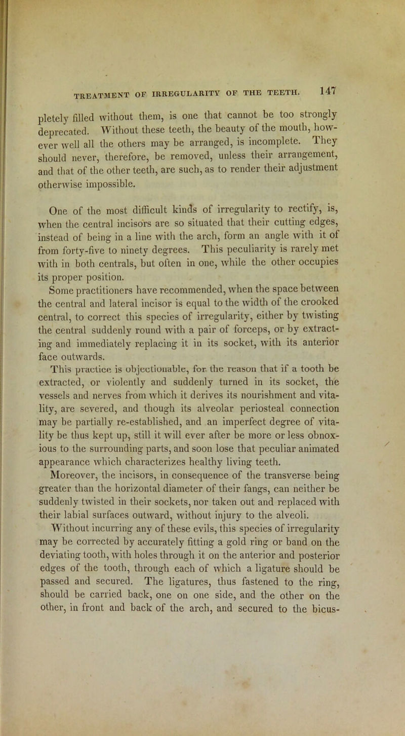 pletely filled without them, is one that cannot be too strongly deprecated. Without these teeth, the beauty of the mouth, how- ever well all the others may be arranged, is incomplete. They should never, therefore, be removed, unless their arrangement, and that of the other teeth, are such, as to render their adjustment otherwise impossible. One of the most difficult kinds of irregularity to rectify, is, when the central incisors are so situated that their cutting edges, instead of being in a line with the arch, form an angle with it of from forty-five to ninety degrees. This peculiarity is rarely met with in both centrals, but often in one, while the other occupies its proper position. Some practitioners have recommended, when the space between the central and lateral incisor is equal to the width of the crooked central, to correct this species of irregularity, either by twisting the central suddenly round with a pair of forceps, or by extract- ing and immediately replacing it in its socket, with its anterior face outwards. This practice is objectionable, for the reason that if a tooth be extracted, or violently and suddenly turned in its socket, the vessels and nerves from which it derives its nourishment and vita- lity, are severed, and though its alveolar periosteal connection may he partially re-established, and an imperfect degree of vita- lity be thus kept up, still it will ever after be more or less obnox- ious to the surrounding parts, and soon lose that peculiar animated appearance which characterizes healthy living teeth. Moreover, the incisors, in consequence of the transverse being greater than the horizontal diameter of their fangs, can neither be suddenly twisted in their sockets, nor taken out and replaced with their labial surfaces outward, without injury to the alveoli. Without incurring any of these evils, this species of irregularity may be corrected by accurately fitting a gold ring or band on the deviating tooth, with holes through it on the anterior and posterior edges of the tooth, through each of which a ligature should be passed and secured. The ligatures, thus fastened to the ring, should be carried back, one on one side, and the other on the other, in front and back of the arch, and secured to the bicus-