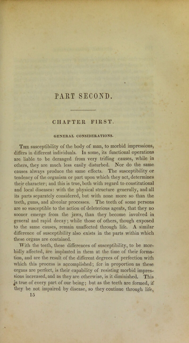 CHAPTER FIRST. GENERAL CONSIDERATIONS. The susceptibility of the body of man, to morbid impressions, differs in different individuals. In some, its functional operations are liable to be deranged from very trifling causes, while in others, they are much less easily disturbed. Nor do the same causes always produce the same effects. The susceptibility or tendency of the organism or part upon which they act, determines their character; and this is true, both with regard to constitutional and local diseases: with the physical structure generally, and all its parts separately considered, but with none more so than the teeth, gums, and alveolar processes. The teeth of some persons are so susceptible to the action of deleterious agents, that they no sooner emerge from the jaws, than they become involved in general and rapid decay; while those of others, though exposed to the same causes, remain unaffected through life. A similar difference of susceptibility also exists in the parts within which these organs are contained. With the teeth, these differences of susceptibility, to be mor- bidly affected, are implanted in them at the time of their forma- tion, and are the result of the different degrees of perfection with which this process is accomplished; for in proportion as these organs are perfect, is their capability of resisting morbid impres- sions increased, and as they are otherwise, is it diminished. This js true of every part of our being; but as the teeth are formed, if they be not impaired by disease, so they continue through life, 15