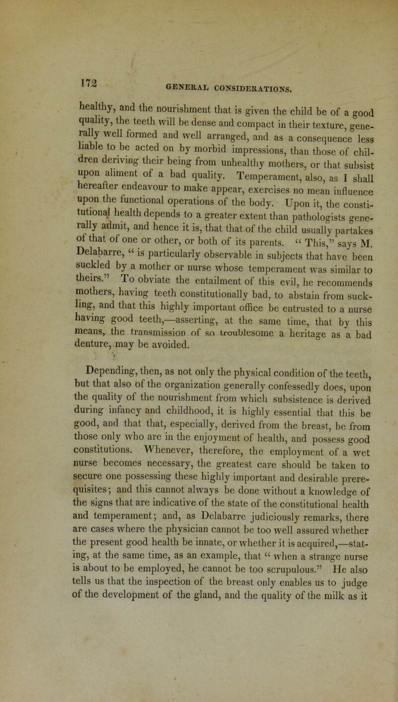 GENERAL CONSIDERATIONS. healthy, and the nourishment that is given the child be of a good quality, the teeth will be dense and compact in their texture, gene- rally well formed and well arranged, and as a consequence less liable to be acted on by morbid impressions, than those of chil- dren deriving their being from unhealthy mothers, or that subsist upon aliment of a bad quality. Temperament, also, as I shall eieafter endeavour to make appear, exercises no mean influence upon the functional operations of the body. Upon it, the consti- tutional health depends to a greater extent than pathologists gene- rally admit, and hence it is, that that of the child usually partakes of that of one or other, or both of its parents. “ This,” says M. Delabarre, “ is particularly observable in subjects that have been suckled by a mother or nurse whose temperament was similar to theirs.” To obviate the entailment of this evil, he recommends mothers, having teeth constitutionally bad, to abstain from suck- ling, and that this highly important office be entrusted to a nurse having good teeth,—asserting, at the same time, that by this means, the transmission of so troublesome a heritage as a bad denture, may be avoided. r Depending, then, as not only the physical condition of the teeth, but that also of the organization generally confessedly does, upon the quality of the nourishment from which subsistence is derived during infancy and childhood, it is highly essential that this be good, and that that, especially, derived from the breast, be from those only who are in the enjoyment of health, and possess good constitutions. Whenever, therefore, the employment of a wet nurse becomes necessary, the greatest care should be taken to secure one possessing these highly important and desirable prere- quisites ; and this cannot always be done without a knowledge of the signs that are indicative of the state of the constitutional health and temperament; and, as Delabarre judiciously remarks, there are cases where the physician cannot be too well assured whether the present good health be innate, or whether it is acquired,—stat- ing, at the same time, as an example, that “ when a strange nurse is about to be employed, he cannot be too scrupulous.” He also tells us that the inspection of the breast only enables us to judge of the development of the gland, and the quality of the milk as it