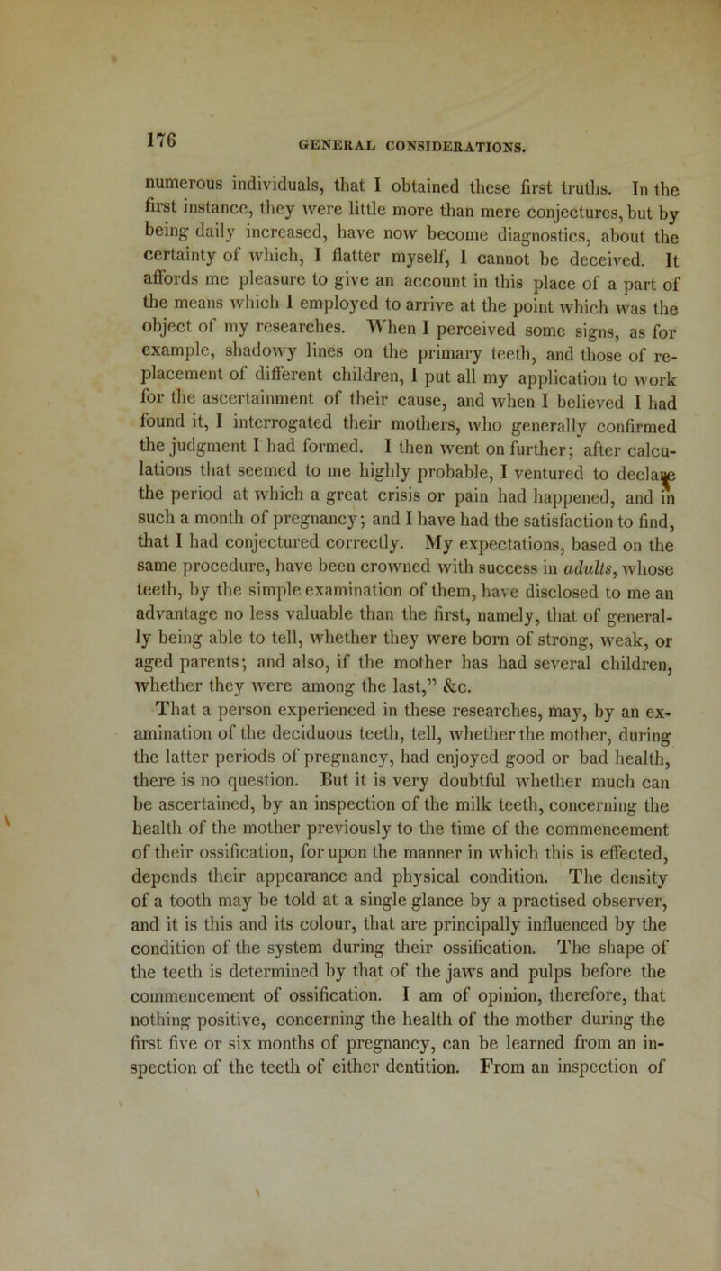 17G numerous individuals, that I obtained these first truths. In the first instance, they were little more than mere conjectures, but by being daily increased, have now become diagnostics, about the certainty of which, I flatter myself, I cannot be deceived. It affords me pleasure to give an account in this place of a part of the means which I employed to arrive at the point which was the object of my researches. When I perceived some signs, as for example, shadowy lines on the primary teeth, and those of re- placement of different children, I put all my application to work for the ascertainment of their cause, and when I believed I had found it, I interrogated their mothers, who generally confirmed the judgment I had formed. I then went on further; after calcu- lations that seemed to me highly probable, I ventured to declare the period at which a great crisis or pain had happened, and in such a month of pregnancy; and I have had the satisfaction to find, that I had conjectured correctly. My expectations, based on the same procedure, have been crowned with success in adults, whose teeth, by the simple examination of them, have disclosed to me an advantage no less valuable than the first, namely, that of general- ly being able to tell, whether they were born of strong, weak, or aged parents; and also, if the mother has had several children, whether they were among the last,” &c. That a person experienced in these researches, may, by an ex- amination of the deciduous teeth, tell, whether the mother, during the latter periods of pregnancy, had enjoyed good or bad health, there is no question. But it is very doubtful whether much can be ascertained, by an inspection of the milk teeth, concerning the health of the mother previously to the time of the commencement of their ossification, for upon the manner in which this is effected, depends their appearance and physical condition. The density of a tooth may be told at a single glance by a practised observer, and it is this and its colour, that are principally influenced by the condition of the system during their ossification. The shape of the teeth is determined by that of the jaws and pulps before the commencement of ossification. I am of opinion, therefore, that nothing positive, concerning the health of the mother during the first five or six months of pregnancy, can be learned from an in- spection of the teeth of either dentition. From an inspection of