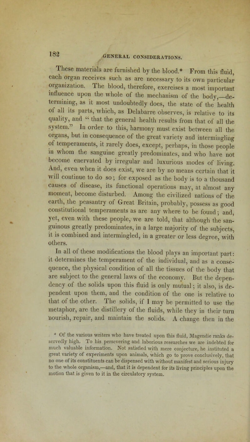 GENERAL CONSIDERATIONS. These materials are furnished by the blood* From this fluid, each oigan receives such as are necessary to its own particular organization. 1 he blood, therefore, exercises a most important influence upon the whole of the mechanism of the body, de- termining, as it most undoubtedly does, the state of the health of all its parts, which, as Delabarre observes, is relative to its quality, and “ that the general health results from that of all the system.” In order to this, harmony must exist between all the organs, but in consequence of the great variety and intermingling of temperaments, it rarely does, except, perhaps, in those people in whom the sanguine greatly predominates, and who have not become enervated by irregular and luxurious modes of living. And, even when it does exist, we are by no means certain that it will continue to do so; for exposed as the body is to a thousand causes of disease, its functional operations may, at almost any moment, become disturbed. Among the civilized nations of the earth, the peasantry of Great Britain, probably, possess as good constitutional temperaments as are any where to be found; and, yet, even with these people, we are told, that although the san- guinous greatly predominates, in a large majority of the subjects, it is combined and intermingled, in a greater or less degree, with others. In all of these modifications the blood plays an important part: it determines the tempeiament of the individual, and as a conse- quence, the physical condition of all the tissues of the body that are subject to the general laws of the economy. But the depen- dency of the solids upon this fluid is only mutual; it also, is de- pendent upon them, and the condition of the one is relative to that of the other. The solids, if I may be permitted to use the metaphor, are the distillery of the fluids, while they in their turn nourish, repair, and maintain the solids. A change then in the * Of the various writers who have treated upon this fluid, Magendie ranks de- servedly high. To his persevering and laborious researches we are indebted for much valuable information. Not satisfied with mere conjecture, he instituted a great variety of experiments upon animals, which go to prove conclusively, that no one of its constituents can be dispensed with without manifest and serious injuiy to the whole organism,—and, that it is dependent for its living principles upon the motion that is given to it in the circulatory system.