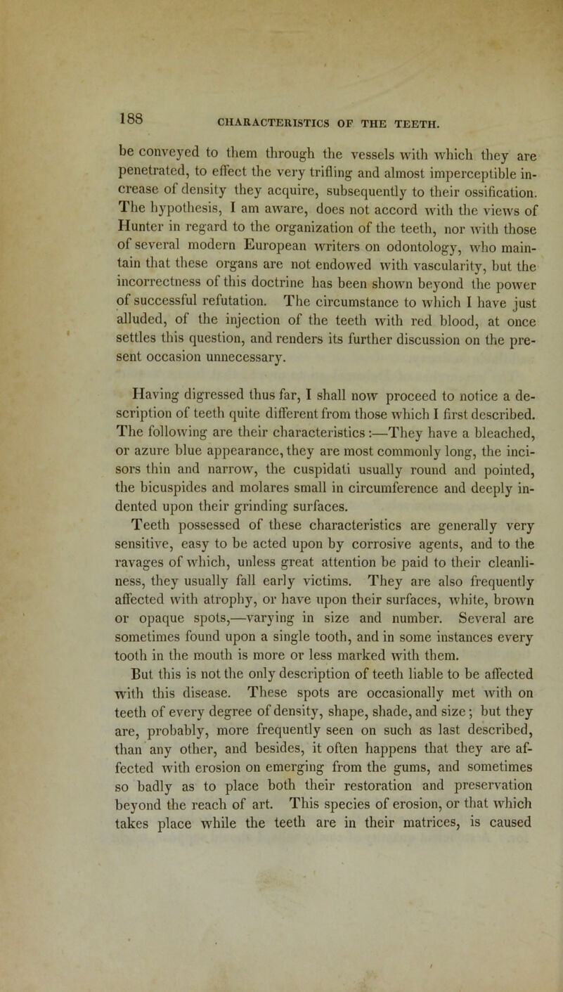 be conveyed to them through the vessels with which they are penetrated, to effect the very trifling and almost imperceptible in- crease of density they acquire, subsequently to their ossification. The hypothesis, I am aware, does not accord with the views of Hunter in regard to the organization of the teeth, nor with those of several modern European writers on odontology, who main- tain that these organs are not endowed with vascularity, hut the incorrectness of this doctrine has been shown beyond the power of successful refutation. The circumstance to which I have just alluded, of the injection of the teeth with red blood, at once settles this question, and renders its further discussion on the pre- sent occasion unnecessary. Having digressed thus far, I shall now proceed to notice a de- scription of teeth quite different from those which I first described. The following are their characteristics:—They have a bleached, or azure blue appearance, they are most commonly long, the inci- sors thin and narrow, the cuspidati usually round and pointed, the bicuspides and molares small in circumference and deeply in- dented upon their grinding surfaces. Teeth possessed of these characteristics are generally very sensitive, easy to be acted upon by corrosive agents, and to the ravages of which, unless great attention be paid to their cleanli- ness, they usually fall early victims. They are also frequently affected with atrophy, or have upon their surfaces, white, brown or opaque spots,—varying in size and number. Several are sometimes found upon a single tooth, and in some instances every tooth in the mouth is more or less marked with them. But this is not the only description of teeth liable to be affected with this disease. These spots are occasionally met with on teeth of every degree of density, shape, shade, and size; but they are, probably, more frequently seen on such as last described, than any other, and besides, it often happens that they are af- fected with erosion on emerging from the gums, and sometimes so badly as to place both their restoration and preservation beyond the reach of art. This species of erosion, or that which takes place while the teeth are in their matrices, is caused