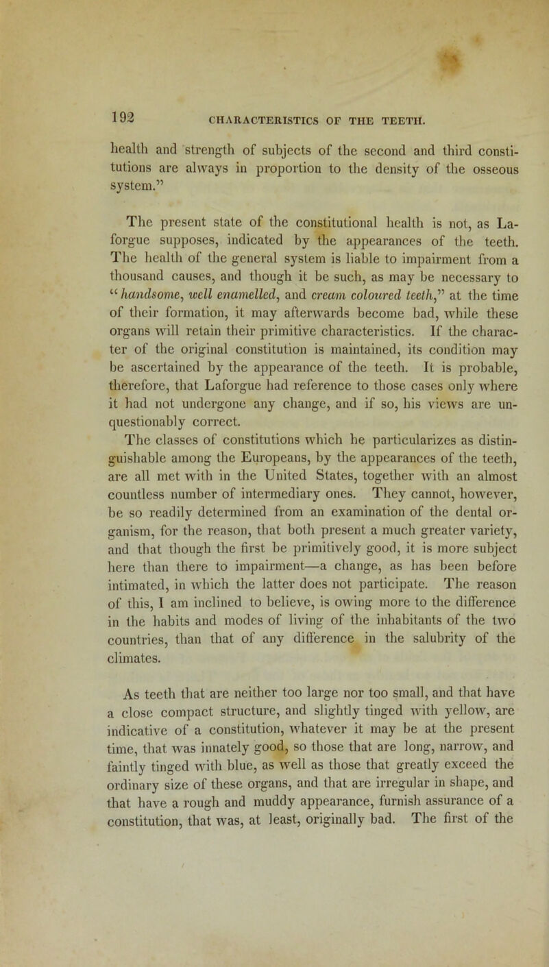 health and strength of subjects of the second and third consti- tutions are always in proportion to the density of the osseous system.” The present state of the constitutional health is not, as La- forgue supposes, indicated by the appearances of the teeth. The health of the general system is liable to impairment from a thousand causes, and though it be such, as may be necessary to “ handsome, well enamelled, and cream coloured teeth,’’’’ at the time of their formation, it may afterwards become bad, while these organs will retain their primitive characteristics. If the charac- ter of the original constitution is maintained, its condition may be ascertained by the appearance of the teeth. It is probable, therefore, that Laforgue had reference to those cases only where it had not undergone any change, and if so, his views are un- questionably correct. The classes of constitutions which he particularizes as distin- guishable among the Europeans, by the appearances of the teeth, are all met with in the United States, together with an almost countless number of intermediary ones. They cannot, however, be so readily determined from an examination of the dental or- ganism, for the reason, that both present a much greater variety, and that though the first be primitively good, it is more subject here than there to impairment—a change, as has been before intimated, in which the latter does not participate. The reason of this, I am inclined to believe, is owing more to the difference in the habits and modes of living of the inhabitants of the two countries, than that of any difference in the salubrity of the climates. As teeth that are neither too large nor too small, and that have a close compact structure, and slightly tinged with yellow, are indicative of a constitution, whatever it may be at the present time, that was innately good, so those that are long, narrow, and faintly tinged with blue, as well as those that greatly exceed the ordinary size of these organs, and that are irregular in shape, and that have a rough and muddy appearance, furnish assurance of a constitution, that was, at least, originally bad. The first of the