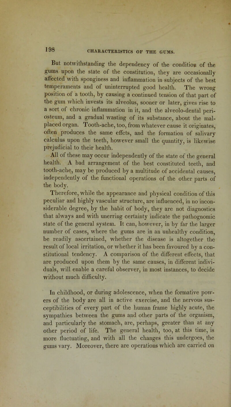 But notwithstanding the dependency of the condition of the gums upon the state of the constitution, they are occasionally affected with sponginess and inflammation in subjects of the best temperaments and of uninterrupted good health. The wrong position of a tooth, by causing a continued tension of that part of the gum which invests its alveolus, sooner or later, gives rise to a sort of chronic inflammation in it, and the alveolo-dental peri- osteum, and a gradual wasting of its substance, about the mal- placed organ. Tooth-ache, too, from whatever cause it originates, often produces the same eff’cts, and the formation of salivary calculus upon the teeth, however small the quantity, is likewise prejudicial to their health. All of these may occur independently of the state of the general health. A bad arrangement of the best constituted teeth, and tooth-ache, may be produced by a multitude of accidental causes, independently of the functional operations of the other parts of the body. Therefore, while the appearance and physical condition of this peculiar and highly vascular structure, are influenced, in no incon- siderable degree, by the habit of body, they are not diagnostics that always and with unerring certainty indicate the pathognomic state of the general system. It can, however, in by far the larger number of cases, where the gums are in an unhealthy condition, be readily ascertained, whether the disease is altogether the result of local irritation, or whether it has been favoured by a con- stitutional tendency. A comparison of the different effects, that are produced upon them by the same causes, in different indivi- duals, will enable a careful observer, in most instances, to decide without much difficulty. In childhood, or during adolescence, when the formative pow- ers of the body are all in active exercise, and the nervous sus- ceptibilities of every part of the human frame highly acute, the sympathies between the gums and other parts of the organism, and particularly the stomach, are, perhaps, greater than at any other period of life. The general health, too, at this time, is more fluctuating, and with all the changes this undergoes, the gums vary. Moreover, there are operations which are carried on