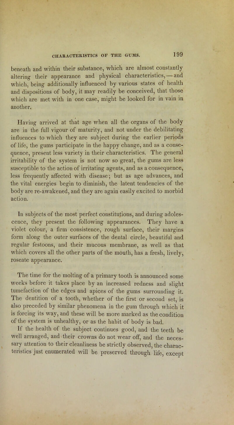 beneath and within their substance, which are almost constantly altering their appearance and physical characteristics, — and which, being additionally influenced by various states of health and dispositions of body, it may readily be conceived, that those which are met with in one case, might be looked for in vain in another. Having arrived at that age when all the organs of the body are in the full vigour of maturity, and not under the debilitating influences to which they are subject during the earlier periods of life, the gums participate in the happy change, and as a conse- quence, present less variety in their characteristics. The general irritability of the system is not now so great, the gums are less susceptible to the action of irritating agents, and as a consequence, less frequently affected with disease; but as age advances, and the vital energies begin to diminish, the latent tendencies of the body are re-awakened, and they are again easily excited to morbid action. In subjects of the most perfect constitutions, and during adoles- cence, they present the following appearances. They have a violet colour, a firm consistence, rough surface, their margins form along the outer surfaces of the dental circle, beautiful and regular festoons, and their mucous membrane, as well as that which covers all the other parts of the mouth, has a fresh, lively, roseate appearance. The time for the molting of a primary tooth is announced some weeks before it takes place by an increased redness and slight tumefaction of the edges and apices of the gums surrounding it. The dentition of a tooth, whether of the first or second set, is also preceded by similar phenomena in the gum through which it is forcing its way, and these will be more marked as the condition of the system is unhealthy, or as the habit of body is bad. If the health of the subject continues good, and the teeth be well arranged, and their crowns do not wear off, and the neces- sary attention to their cleanliness be strictly observed, the charac- teristics just enumerated will be preserved through life, except