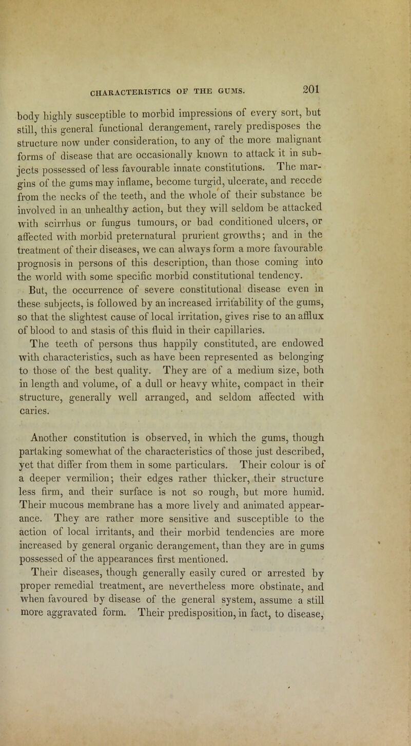 body highly susceptible to morbid impressions of every sort, but still, this general functional derangement, rarely predisposes the structure now under consideration, to any of the more malignant forms of disease that are occasionally known to attack it in sub- jects possessed of less favourable innate constitutions. The mar- gins of the gums may inflame, become turgid, ulcerate, and recede from the necks of the teeth, and the whole of their substance be involved in an unhealthy action, but they will seldom be attacked with scirrhus or fungus tumours, or bad conditioned ulcers, or affected with morbid preternatural prurient growths; and in the treatment of their diseases, we can always form a more favourable prognosis in persons of this description, than those coming into the world with some specific morbid constitutional tendency. But, the occurrence of severe constitutional disease even in these subjects, is followed by an increased irritability of the gums, so that the slightest cause of local irritation, gives rise to an afflux of blood to and stasis of this fluid in their capillaries. The teeth of persons thus happily constituted, are endowed with characteristics, such as have been represented as belonging to those of the best quality. They are of a medium size, both in length and volume, of a dull or heavy white, compact in their structure, generally well arranged, and seldom affected with caries. Another constitution is observed, in which the gums, though partaking somewhat of the characteristics of those just described, yet that differ from them in some particulars. Their colour is of a deeper vermilion; their edges rather thicker, their structure less firm, and their surface is not so rough, but more humid. Their mucous membrane has a more lively and animated appear- ance. They are rather more sensitive and susceptible to the action of local irritants, and their morbid tendencies are more increased by general organic derangement, than they are in gums possessed of the appearances first mentioned. Their diseases, though generally easily cured or arrested by proper remedial treatment, are nevertheless more obstinate, and when favoured by disease of the general system, assume a still more aggravated form. Their predisposition, in fact, to disease,