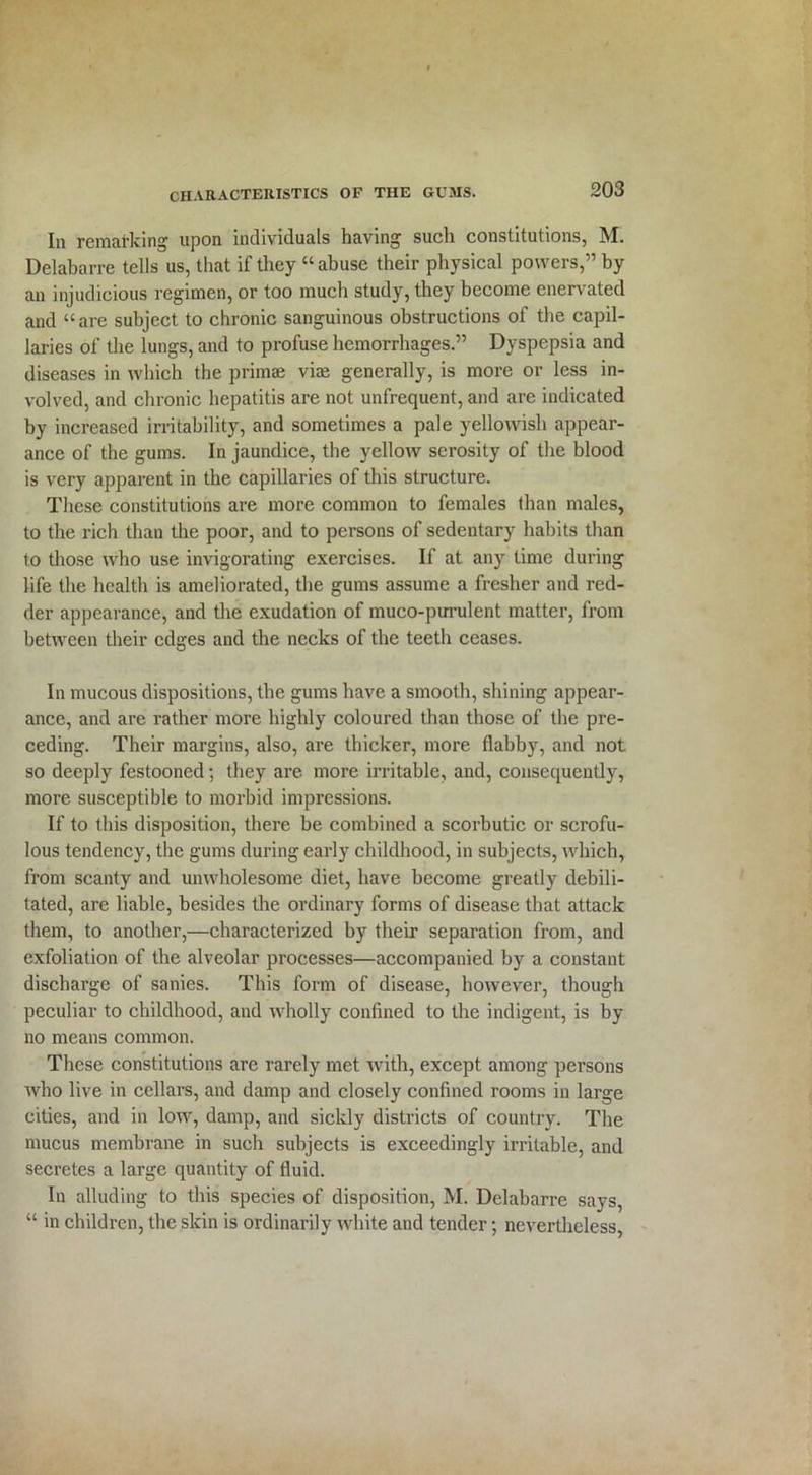 Iii remarking upon individuals having such constitutions, M. Delabarre tells us, that if they “abuse their physical powers,” by an injudicious regimen, or too much study, they become enervated and “are subject to chronic sanguinous obstructions of the capil- laries of the lungs, and to profuse hemorrhages.” Dyspepsia and diseases in which the primae vim generally, is more or less in- volved, and chronic hepatitis are not unfrequent, and are indicated by increased irritability, and sometimes a pale yellowish appear- ance of the gums. In jaundice, the yellow serosity of the blood is very apparent in the capillaries of this structure. These constitutions are more common to females than males, to the rich than the poor, and to persons of sedentary habits than to those who use invigorating exercises. If at any time during life the health is ameliorated, the gums assume a fresher and red- der appearance, and the exudation of muco-purulent matter, from between their edges and the necks of the teeth ceases. In mucous dispositions, the gums have a smooth, shining appear- ance, and are rather more highly coloured than those of the pre- ceding. Their margins, also, are thicker, more flabby, and not so deeply festooned; they are more irritable, and, consequently, more susceptible to morbid impressions. If to this disposition, there be combined a scorbutic or scrofu- lous tendency, the gums during early childhood, in subjects, which, from scanty and unwholesome diet, have become greatly debili- tated, are liable, besides the ordinary forms of disease that attack them, to another,—characterized by their separation from, and exfoliation of the alveolar processes—accompanied by a constant discharge of sanies. This form of disease, however, though peculiar to childhood, and wholly confined to the indigent, is by no means common. These constitutions are rarely met with, except among persons who live in cellars, and damp and closely confined rooms in large cities, and in low, damp, and sickly districts of country. The mucus membrane in such subjects is exceedingly irritable, and secretes a large quantity of fluid. In alluding to this species of disposition, M. Delabarre says, “ in children, the skin is ordinarily white and tender; nevertheless,