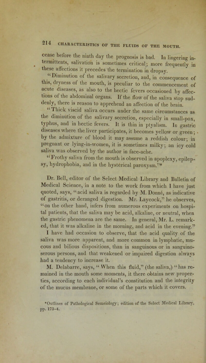cease before the ninth day the prognosis is bad. In lingering in- teimittents, salivation is sometimes critical; more frequently in these affections it precedes the termination in dropsy. Diminution of the salivary secretion, and, in consequence of this, dryness of the mouth, is peculiar to the commencement of acute diseases, as also to the hectic fevers occasioned by affec- tions of the abdominal organs. If the flow of the saliva stop sud- denly, there is reason to apprehend an affection of the brain. “ Thick viscid saliva occurs under the same circumstances as the diminution of the salivary secretion, especially in small-pox, tjphus, and in hectic fevers. It is thin in ptyalism. In gastric diseases where the liver participates, it becomes yellow or green; • by the admixture of blood it may assume a reddish colour; in pregnant or lying-in-women, it is sometimes milky; an icy cold saliva was observed by the author in face-ache. “Frothy saliva from the mouth is observed in apoplexy, epilep- sy, hydrophobia, and in the hysterical paroxysm.”* Dr. Bell, editor of the Select Medical Library and Bulletin of Medical Science, in a note to the work from which I have just quoted, says, “ acid saliva is regarded by M. Donne, as indicative of gastritis, or deranged digestion. Mr. Laycock,” he observes, “on the other band, infers from numerous experiments on hospi- tal patients, that the saliva may be acid, alkaline, or neutral, when the gastric phenomena are the same. In general, Mr. L. remark- ed, that it was alkaline in the morning, and acid in the evening.” I have had occasion to observe, that the acid quality of the saliva was more apparent, and more common in lymphatic, mu- cous and bilious dispositions, than in sanguinous or in sanguino- serous persons, and that weakened or impaired digestion always had a tendency to increase it. M. Delabarre, says, “ When this fluid,” (the saliva,) “ has re- mained in the mouth some moments, it there obtains new proper- ties, according to each individual’s constitution and the integrity of the mucus membrane, or some of the parts which it covers. 'Outlines of Pathological Semeiology; edition of the Select Medical Library, pp. 173-4.