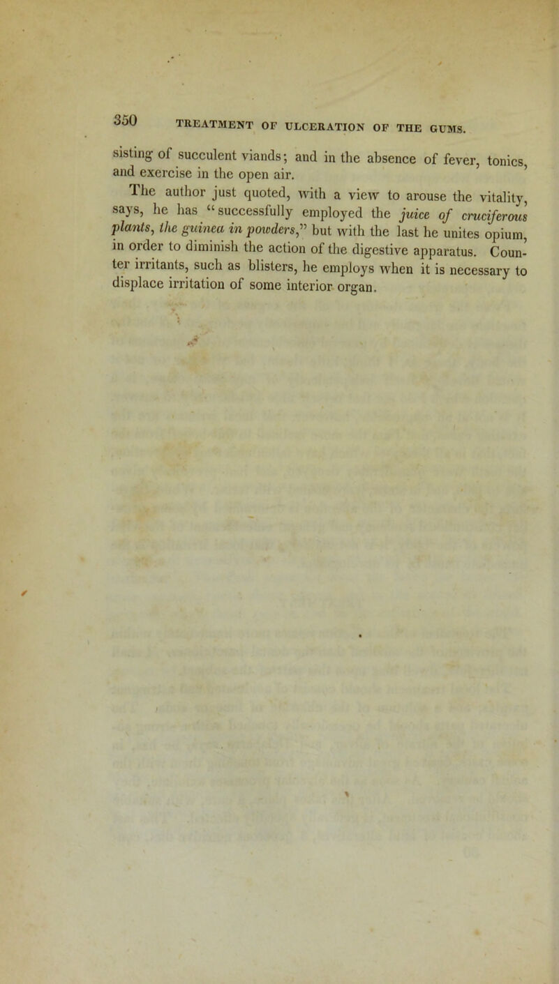 sisting of succulent viands; and in the absence of fever, tonics, and exercise in the open air. Ihe author just quoted, with a view to arouse the vitality, says, he has “successfully employed the juice of cruciferous plants, the guinea in powders” but with the last he unites opium, in order to diminish the action of the digestive apparatus. Coun- ter irritants, such as blisters, he employs when it is necessary to displace irritation of some interior organ.