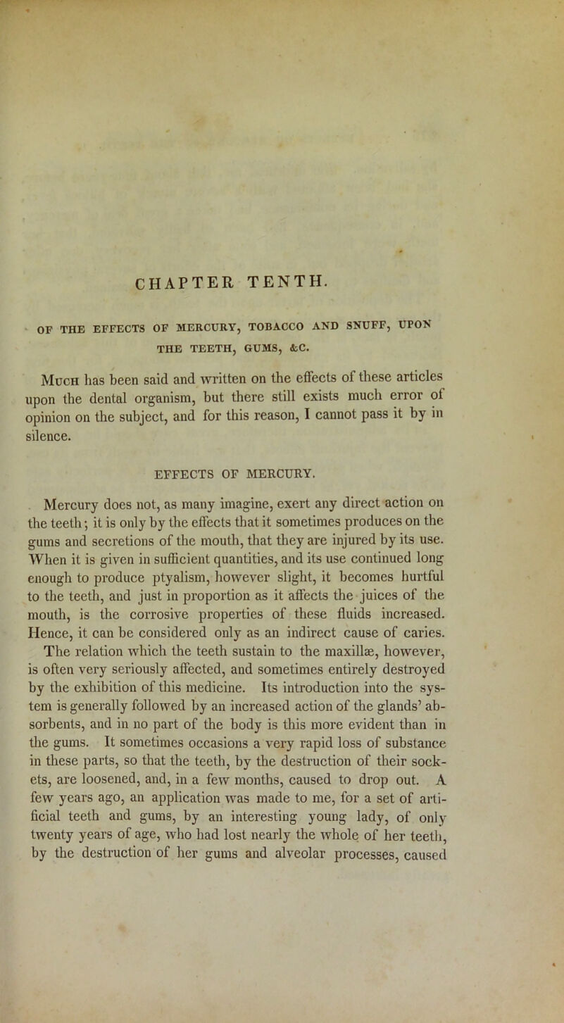 OF THE EFFECTS OF MERCURY, TOBACCO AND SNUFF, UPON THE TEETH, GUMS, &C. Much has been said and written on the effects of these articles upon the dental organism, but there still exists much error ot opinion on the subject, and for this reason, I cannot pass it by in silence. EFFECTS OF MERCURY. Mercury does not, as many imagine, exert any direct action on the teeth; it is only by the effects that it sometimes produces on the gums and secretions of the mouth, that they are injured by its use. When it is given in sufficient quantities, and its use continued long enough to produce ptyalism, however slight, it becomes hurtful to the teeth, and just in proportion as it affects the juices of the. mouth, is the corrosive properties of these fluids increased. Hence, it can be considered only as an indirect cause of caries. The relation which the teeth sustain to the maxillae, however, is often very seriously affected, and sometimes entirely destroyed by the exhibition of this medicine. Its introduction into the sys- tem is generally followed by an increased action of the glands’ ab- sorbents, and in no part of the body is this more evident than in the gums. It sometimes occasions a very rapid loss of substance in these parts, so that the teeth, by the destruction of their sock- ets, are loosened, and, in a few months, caused to drop out. A few years ago, an application was made to me, for a set of arti- ficial teeth and gums, by an interesting young lady, of only twenty years of age, who had lost nearly the whole of her teeth, by the destruction of her gums and alveolar processes, caused