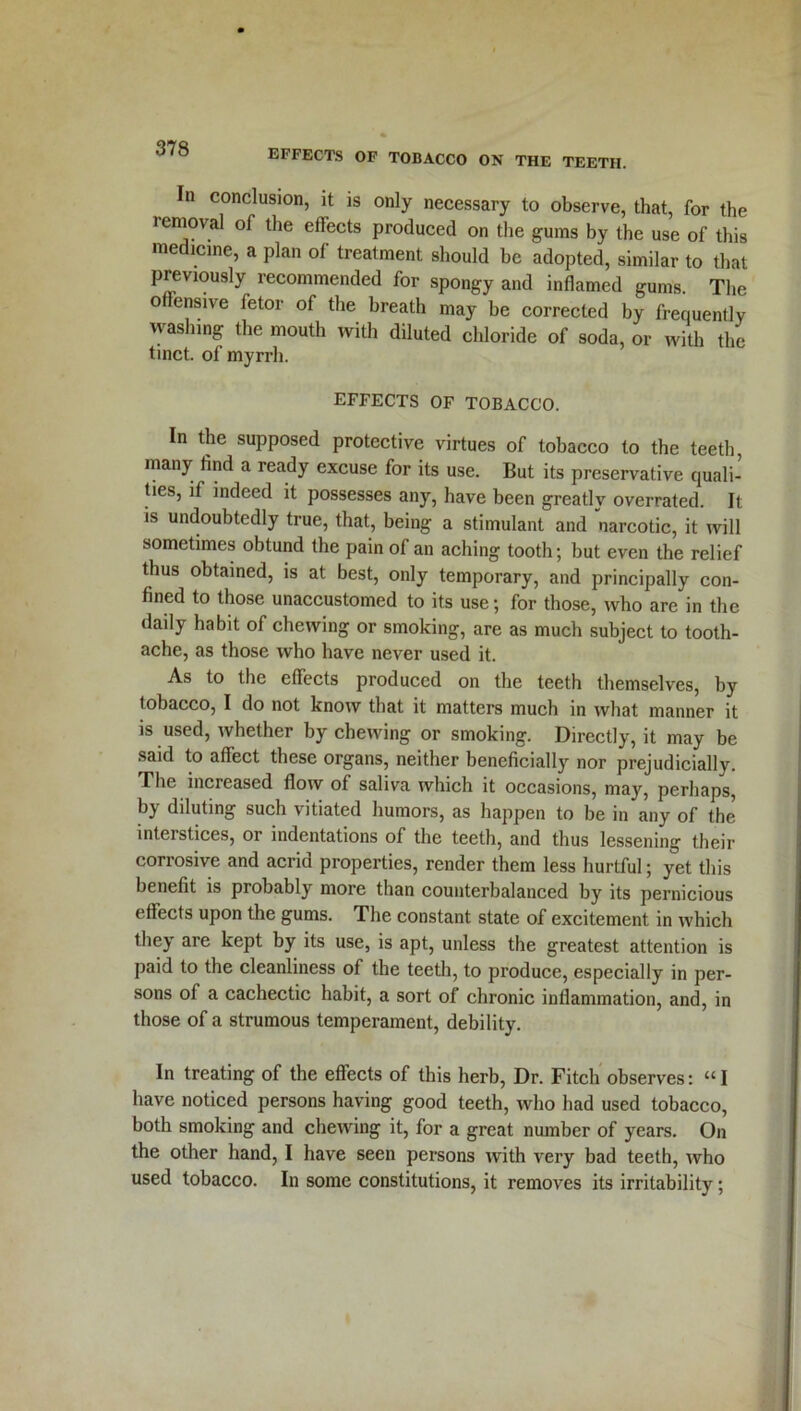 In conclusion, it is only necessary to observe, that, for the removal of the effects produced on the gums by the use of this medicine, a plan of treatment should be adopted, similar to that previously recommended for spongy and inflamed gums. The offensive fetor of the breath may be corrected by frequently washing the mouth with diluted chloride of soda, or with the tinct. of myrrh. EFFECTS OF TOBACCO. In the supposed protective virtues of tobacco to the teeth, many find a ready excuse for its use. But its preservative quali- ties, if indeed it possesses any, have been greatly overrated. It is undoubtedly true, that, being a stimulant and narcotic, it will sometimes obtund the pain of an aching tooth; but even the relief thus obtained, is at best, only temporary, and principally con- fined to those unaccustomed to its use; for those, who are in the daily habit of chewing or smoking, are as much subject to tooth- ache, as those who have never used it. As to the effects produced on the teeth themselves, by tobacco, I do not know that it matters much in what manner it is used, whether by chewing or smoking. Directly, it may be said to affect these organs, neither beneficially nor prejudicially. The increased flow of saliva which it occasions, may, perhaps, bj diluting such vitiated humors, as happen to be in any of the interstices, or indentations of the teeth, and thus lessening their corrosive and acrid properties, render them less hurtful; yet this benefit is probably more than counterbalanced by its pernicious effects upon the gums. The constant state of excitement in which they are kept by its use, is apt, unless the greatest attention is paid to the cleanliness of the teeth, to produce, especially in per- sons of a cachectic habit, a sort of chronic inflammation, and, in those of a strumous temperament, debility. In treating of the effects of this herb, Dr. Fitch observes: “I have noticed persons having good teeth, who had used tobacco, both smoking and chewing it, for a great number of years. On the other hand, I have seen persons with very bad teeth, who used tobacco. In some constitutions, it removes its irritability;