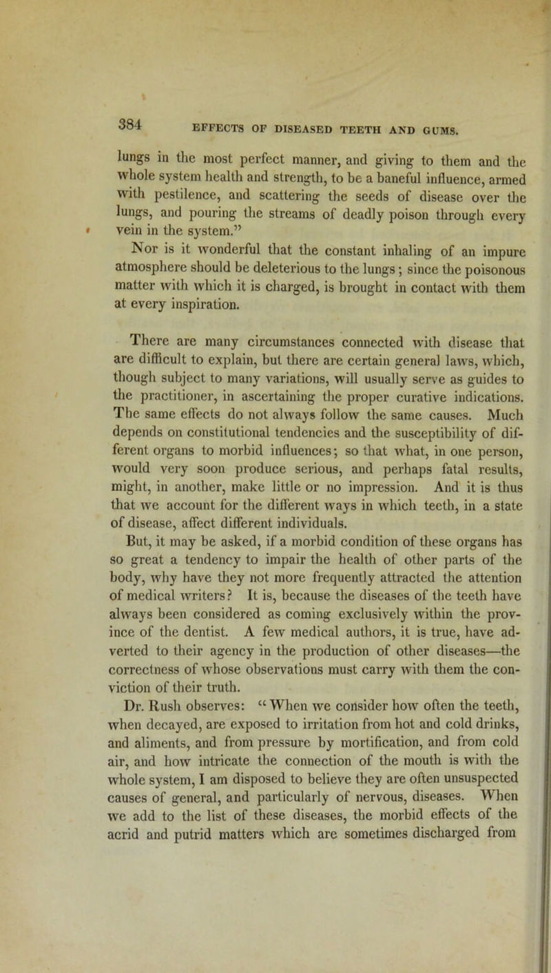 lungs in the most perfect manner, and giving to them and the whole system health and strength, to be a baneful influence, armed with pestilence, and scattering the seeds of disease over the lungs, and pouring the streams of deadly poison through every vein in the system.” Nor is it wonderful that the constant inhaling of an impure atmosphere should be deleterious to the lungs; since the poisonous matter with which it is charged, is brought in contact with them at every inspiration. There are many circumstances connected with disease that are difficult to explain, but there are certain general laws, which, though subject to many variations, will usually serve as guides to the practitioner, in ascertaining the proper curative indications. The same effects do not always follow the same causes. Much depends on constitutional tendencies and the susceptibility of dif- ferent organs to morbid influences; so that what, in one person, would very soon produce serious, and perhaps fatal results, might, in another, make little or no impression. And it is thus that we account for the different ways in which teeth, in a state of disease, affect different individuals. But, it may be asked, if a morbid condition of these organs has so great a tendency to impair the health of other parts of the body, why have they not more frequently attracted the attention of medical writers ? It is, because the diseases of the teeth have always been considered as coming exclusively within the prov- ince of the dentist. A few medical authors, it is true, have ad- verted to their agency in the production of other diseases—the correctness of whose observations must carry with them the con- viction of their truth. Dr. Rush observes: “When we consider how often the teeth, when decayed, are exposed to irritation from hot and cold drinks, and aliments, and from pressure by mortification, and from cold air, and how intricate the connection of the mouth is with the whole system, I am disposed to believe they are often unsuspected causes of general, and particularly of nervous, diseases. When we add to the list of these diseases, the morbid effects of the acrid and putrid matters which are sometimes discharged from