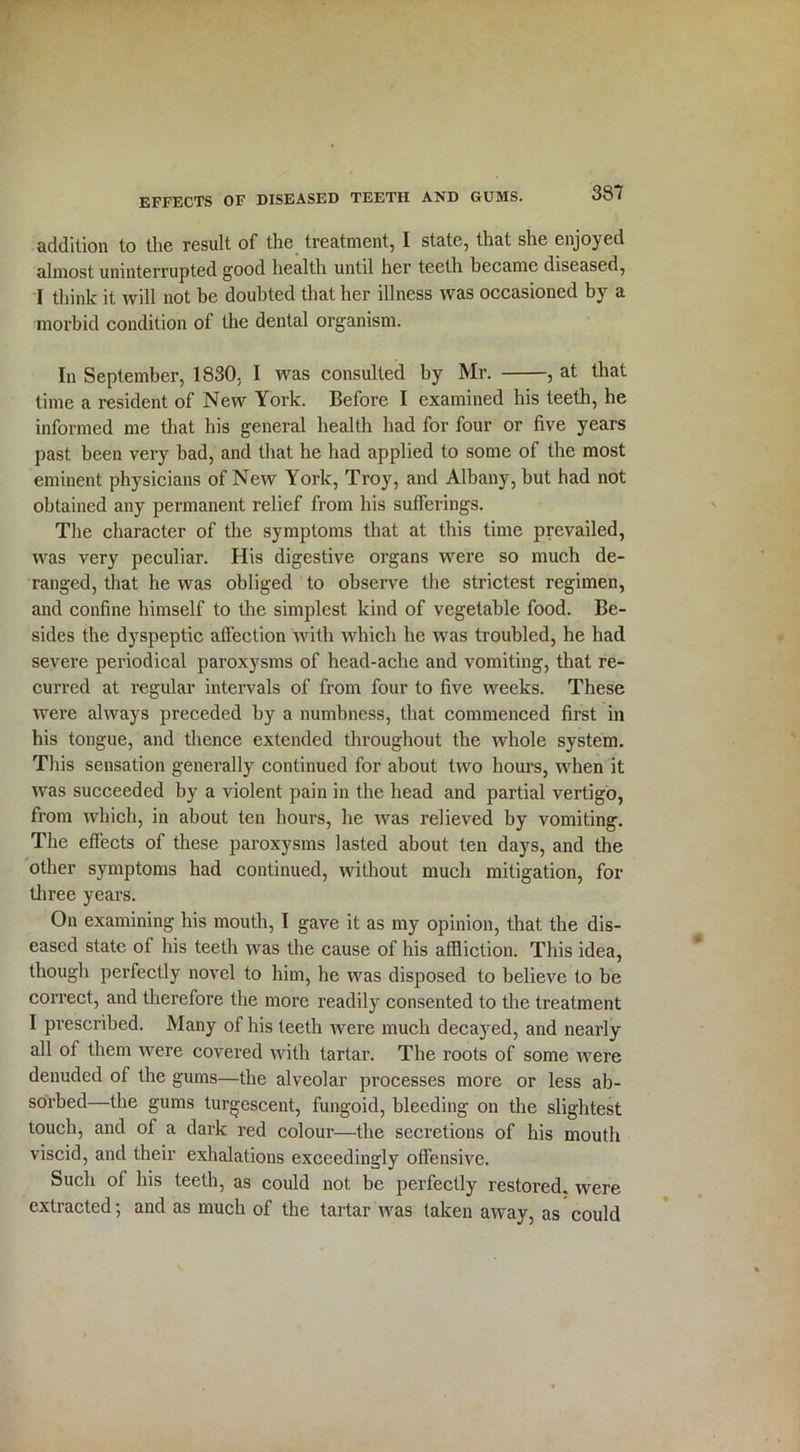 addition to the result of the treatment, I state, that she enjoyed almost uninterrupted good health until her teeth became diseased, I think it will not be doubted that her illness was occasioned by a morbid condition of the dental organism. In September, 1830, I ivas consulted by Mr. , at that time a resident of New York. Before I examined his teeth, he informed me that his general health had for four or five years past been very bad, and that he had applied to some of the most eminent physicians of New York, Troy, and Albany, but had not obtained any permanent relief from his sufferings. The character of the symptoms that at this time prevailed, was very peculiar. His digestive organs were so much de- ranged, that he was obliged to observe the strictest regimen, and confine himself to the simplest kind of vegetable food. Be- sides the dyspeptic affection with which he wras troubled, he had severe periodical paroxysms of head-ache and vomiting, that re- curred at regular intervals of from four to five weeks. These were always preceded by a numbness, that commenced first in his tongue, and thence extended throughout the whole system. This sensation generally continued for about two hours, when it was succeeded by a violent pain in the head and partial vertigo, from which, in about ten hours, he was relieved by vomiting. The effects of these paroxysms lasted about ten days, and the other symptoms had continued, without much mitigation, for three years. On examining his mouth, I gave it as my opinion, that the dis- eased state of his teeth was the cause of his affliction. This idea, though perfectly novel to him, he was disposed to believe to be correct, and therefore the more readily consented to the treatment I prescribed. Many of his teeth were much decayed, and nearly all of them were covered with tartar. The roots of some were denuded of the gums—the alveolar processes more or less ab- sorbed—the gums turgescent, fungoid, bleeding on the slightest touch, and of a dark red colour—the secretions of his mouth viscid, and their exhalations exceedingly offensive. Such of his teeth, as could not be perfectly restored, were extracted; and as much of the tartar was taken away, as could