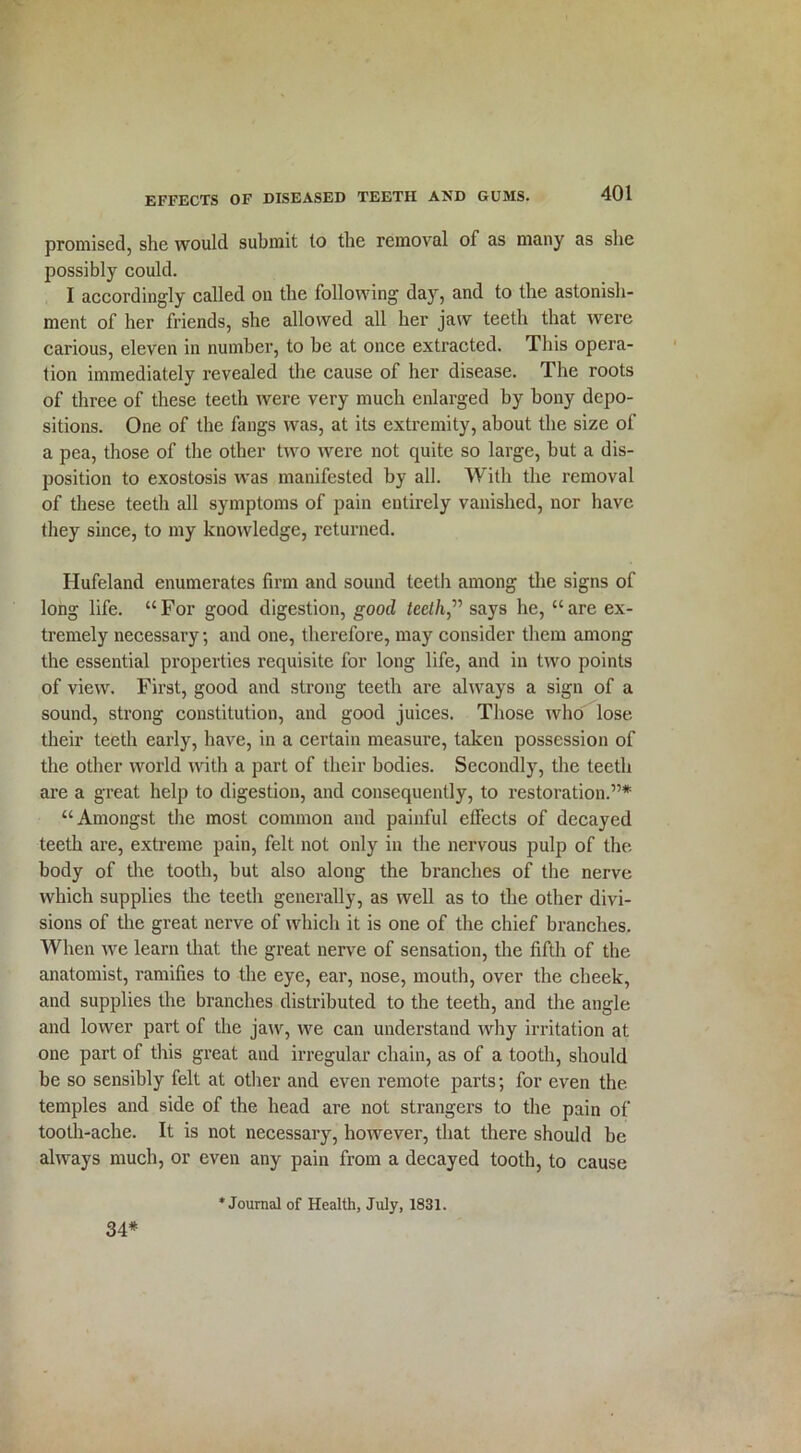 promised, she would submit to the removal of as many as she possibly could. I accordingly called on the following day, and to the astonish- ment of her friends, she allowed all her jaw teeth that were carious, eleven in number, to he at once extracted. This opera- tion immediately revealed the cause of her disease. The roots of three of these teeth were very much enlarged by bony depo- sitions. One of the fangs was, at its extremity, about the size of a pea, those of the other two were not quite so large, but a dis- position to exostosis was manifested by all. With the removal of these teeth all symptoms of pain entirely vanished, nor have they since, to my knowledge, returned. Hufeland enumerates firm and sound teeth among the signs of long life. “For good digestion, good teeth” says he, “are ex- tremely necessary, and one, therefore, may consider them among the essential properties requisite for long life, and in two points of view. First, good and strong teeth are always a sign of a sound, strong constitution, and good juices. Those who lose their teeth early, have, in a certain measure, taken possession of the other world with a part of their bodies. Secondly, the teeth are a great help to digestion, and consequently, to restoration.”* “Amongst the most common and painful effects of decayed teeth are, extreme pain, felt not only in the nervous pulp of the body of the tooth, but also along the branches of the nerve which supplies the teeth generally, as well as to the other divi- sions of the great nerve of which it is one of the chief branches. When we learn that the great nerve of sensation, the fifth of the anatomist, ramifies to the eye, ear, nose, mouth, over the cheek, and supplies the branches distributed to the teeth, and the angle and lower part of the jaw, we can understand why irritation at one part of this great aud irregular chain, as of a tooth, should be so sensibly felt at other and even remote parts; for even the temples and side of the head are not strangers to the pain of tooth-ache. It is not necessary, however, that there should be always much, or even any pain from a decayed tooth, to cause 34*