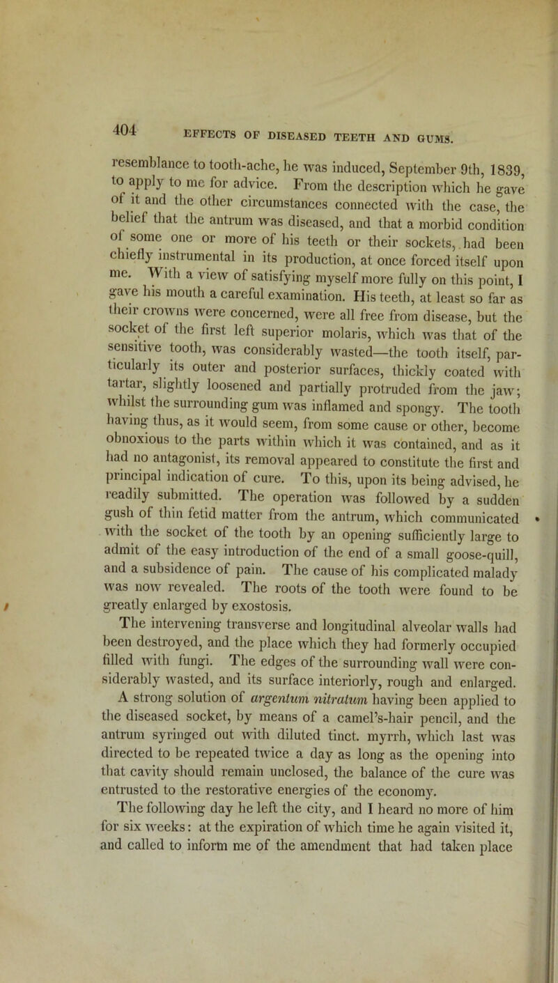 resemblance to tooth-ache, he was induced, September 9th, 1839, to apply to me for advice. From the description which he gave of it and the other circumstances connected with the case, the belief that the antrum was diseased, and that a morbid condition ol some one or more of his teeth or their sockets, had been chiefly instrumental in its production, at once forced itself upon me. With a view of satisfying myself more fully on this point, I gave his mouth a careful examination. His teeth, at least so far as their crowns were concerned, were all free from disease, but the socket ol the first left superior molaris, which was that of the sensitive tooth, was considerably wasted—the tooth itself, par- ticularly its outer and posterior surfaces, thickly coated with tartar, slightly loosened and partially protruded from the jaw; whilst the surrounding gum was inflamed and spongy. The tooth having thus, as it would seem, from some cause or other, become obnoxious to the parts within which it was contained, and as it had no antagonist, its removal appeared to constitute the first and principal indication of cure. To this, upon its being advised, he readily submitted. The operation was followed by a sudden gush of thin fetid matter from the antrum, which communicated with the socket of the tooth by an opening sufficiently large to admit of the easy introduction of the end of a small goose-quill, and a subsidence of pain. The cause of his complicated malady was now revealed. The roots of the tooth were found to be greatly enlarged by exostosis. The intervening transverse and longitudinal alveolar walls had been destroyed, and the place which they had formerly occupied filled with fungi. The edges of the surrounding Avail Avere con- siderably Avasted, and its surface interiorly, rough and enlarged. A strong solution of argentum nitratum having been applied to the diseased socket, by means of a cameFs-hair pencil, and the antrum syringed out Avitli diluted tinct. myrrh, which last Avas directed to be repeated tAvice a day as long as the opening into that cavity should remain unclosed, the balance of the cure Avas entrusted to the restorative energies of the economy. The folloAving day he left the city, and I heard no more of him for six weeks: at the expiration of which time he again visited it, and called to inform me of the amendment that had taken place