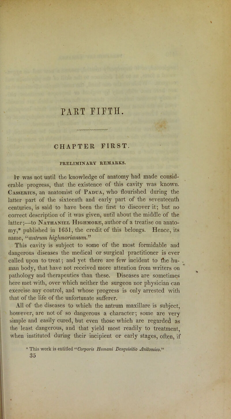 CHAPTER FIRST. PRELIMINARY REMARKS. It was not until the knowledge of anatomy had made consid- erable progress, that the existence of this cavity was known. Casserius, an anatomist of Padua, who flourished during the latter part of the sixteenth and early part of the seventeenth centuries, is said to have been the first to discover it; but no correct description of it was given, until about the middle of the latter;—to Nathaniel Highmore, author of a treatise on anato- my,* published in 1651, the credit of this belongs. Hence, its name, “antrum highmorianutn.” This cavity is subject to some of the most formidable and dangerous diseases the medical or surgical practitioner is ever called upon to treat; and yet there are few incident to the hu- man body, that have not received more attention from writers on pathology and therapeutics than these. Diseases are sometimes here met with, over which neither the surgeon nor physician can exercise any control, and whose progress is only arrested with that of the life of the unfortunate sufferer. All of the diseases to which the antrum maxillare is subject, however, are not of so dangerous a character; some are very simple and easily cured, but even those which are regarded as the least dangerous, and that yield most readily to treatment, when instituted during their incipient or early stages, often, if * This work is entitled “Corporis Humani Dcsquisitio Jlnitomico. 35