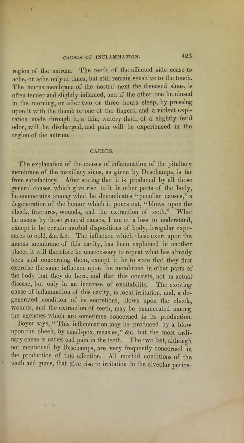 region of the antrum. The teeth of the affected side cease to ache, or ache only at times, but still remain sensitive to the touch. The mucus membrane of the nostril next the diseased sinus, is often tender and slightly inflamed, and if the other one be closed in the morning, or after two or three hours sleep, by pressing upon it with the thumb or one of the fingers, and a violent expi- ration made through it, a thin, watery fluid, of a slightly fetid odor, will be discharged, and pain will be experienced in the region of the antrum. CAUSES. The explanation of the causes of inflammation of the pituitary membrane of the maxillary sinus, as given by Deschamps, is far from satisfactory. After stating that it is produced by all those general causes which give rise to it in other parts of the body, he enumerates among what he denominates “peculiar causes,” a degeneration of the humor which it pours out, “ blows upon the cheek, fractures, wounds, and the extraction of teeth.” What he means by those general causes, I am at a loss to understand, except it be certain morbid dispositions of body, irregular expo- sures to cold, &c. &c. The influence which these exert upon the mucus membrane of this cavity, has been explained in another place; it will therefore be unnecessary to repeat what has already been said concerning them, except it be to state that they first exercise the same influence upon the membrane in other parts of the body that they do here, and that this consists, not in actual • disease, but only in an increase of excitability. The exciting cause of inflammation of this cavity, is local irritation, and, a de- generated condition of its secretions, blows upon the cheek, wounds, and the extraction of teeth, may be enumerated among the agencies which are sometimes concerned in its production. Boyer says, “ This inflammation may be produced by a blow upon the cheek, by small-pox, measles,” &c. but the most ordi- nary cause is caries and pain in the teeth. The two last, although not mentioned by Deschamps, are very frequently concerned in the production of this affection. All morbid conditions of the teeth and gums, that give rise to irritation in the alveolar perios-