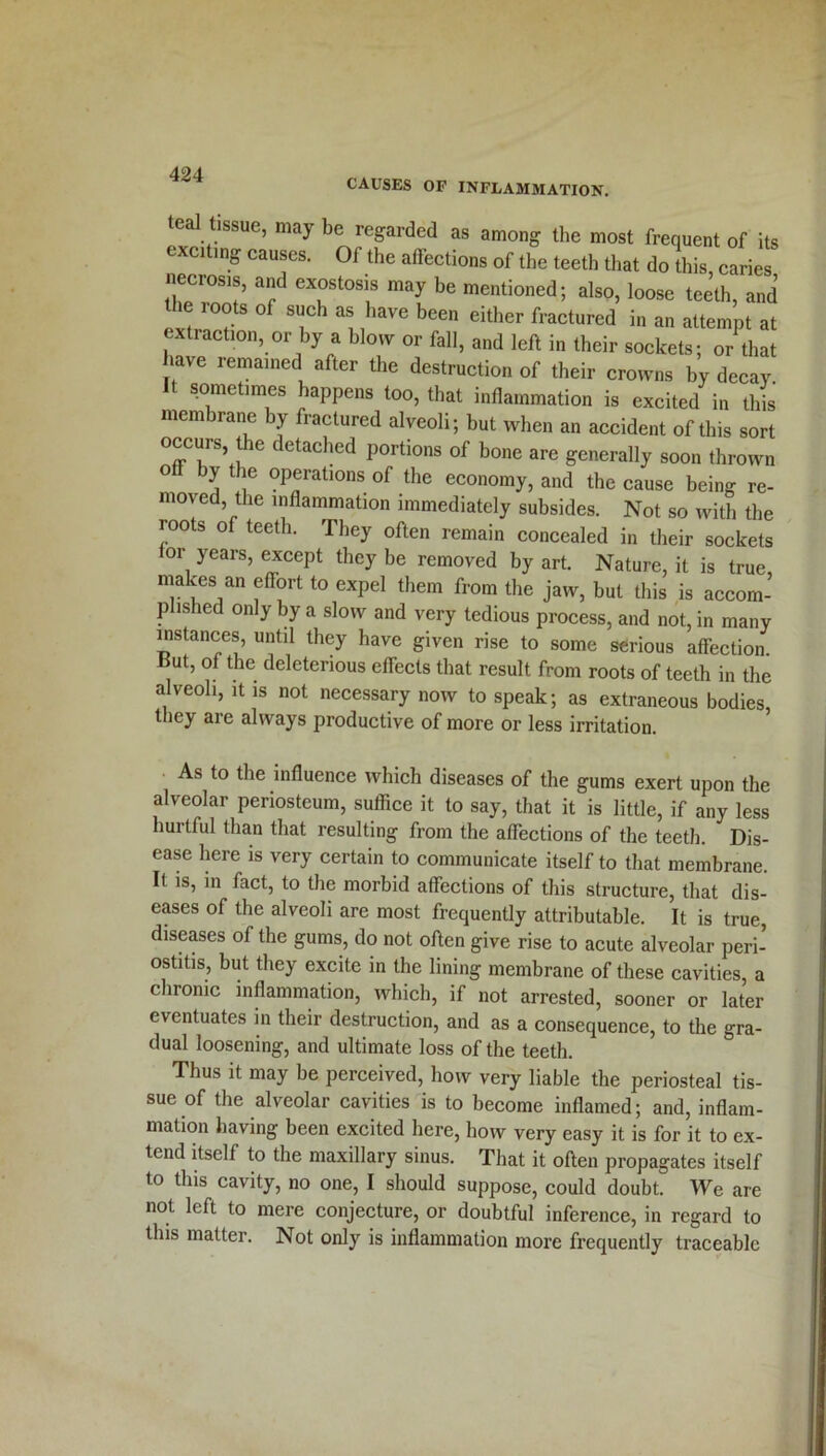 CAUSES OF INFLAMMATION. teal tissue, may be regarded as among the most frequent of its exciting causes. Of the affections of the teeth that do this, caries necrosis, and exostosis may be mentioned; also, loose teeth, and the roots of such as have been either fractured in an attempt at extraction, or by a blow or fall, and left in their sockets; or that have remained after the destruction of their crowns by decay It sometimes happens too, that inflammation is excited in this membrane by fractured alveoli; but when an accident of this sort occuis the detached portions of bone are generally soon thrown o by the operations of the economy, and the cause being re- moved, the inflammation immediately subsides. Not so with the roots of teeth. They often remain concealed in their sockets or years, except they be removed by art. Nature, it is true makes an effort to expel them from the jaw, but this is accom- plished only by a slow and very tedious process, and not, in many instances, until they have given rise to some serious affection, cut, of the deleterious effects that result from roots of teeth in the alveoli, it is not necessary now to speak; as extraneous bodies, they are always productive of more or less irritation. As to the influence which diseases of the gums exert upon the alveolar periosteum, suffice it to say, that it is little, if any less hurtful than that resulting from the affections of the teeth. Dis- ease here is very certain to communicate itself to that membrane. It is, in fact, to the morbid affections of this structure, that dis- eases of the alveoli are most frequently attributable. It is true, diseases of the gums, do not often give rise to acute alveolar peri- ostitis, but they excite in the lining membrane of these cavities a chronic inflammation, which, if not arrested, sooner or later eventuates in their destruction, and as a consequence, to the gra- dual loosening, and ultimate loss of the teeth. Thus it may be perceived, how very liable the periosteal tis- sue of the alveolar cavities is to become inflamed; and, inflam- mation having been excited here, how very easy it is for it to ex- tend itself to the maxillary sinus. That it often propagates itself to this cavity, no one, I should suppose, could doubt. We are not left to mere conjecture, or doubtful inference, in regard to this matter. Not only is inflammation more frequently traceable