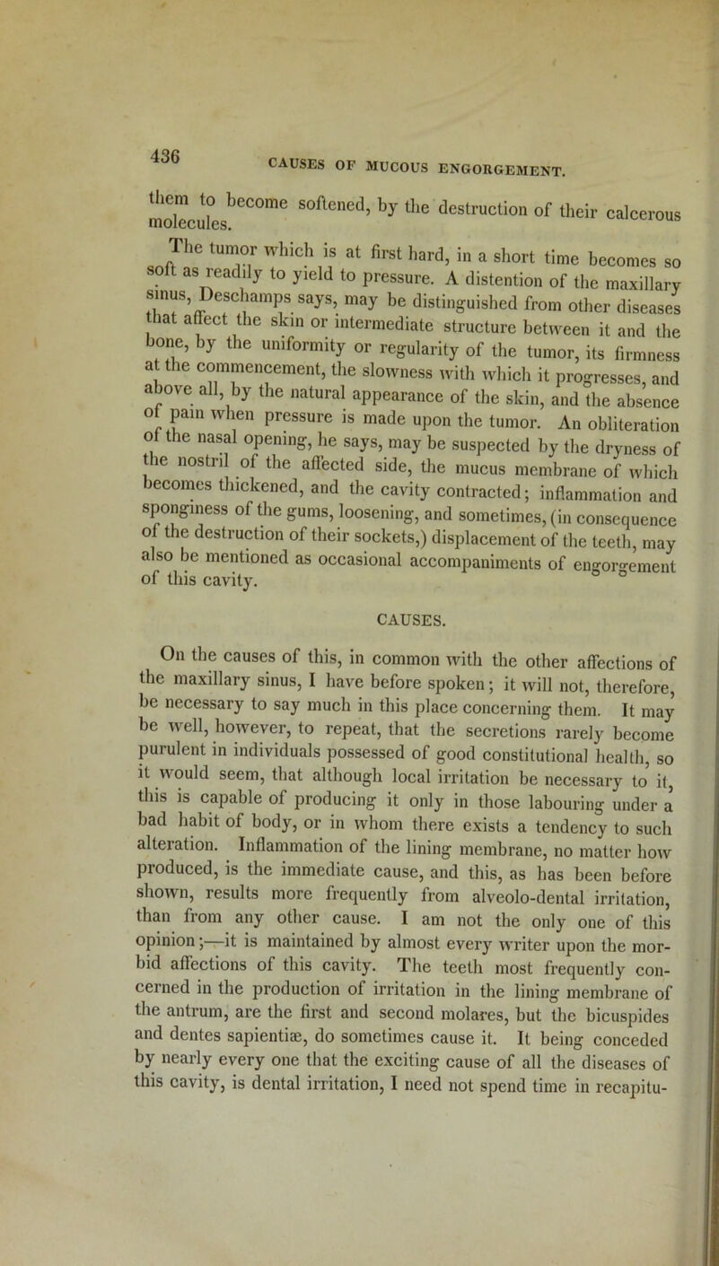 CAUSES OF MUCOUS ENGORGEMENT. molecuLbeCOme SOftened’ by the destruction of their calcerous The tumor which is at first hard, in a short time becomes so soft as readily to yield to pressure. A distention of the maxillary sinus Deschamps says, may be distinguished from other diseases that affect the skin or intermediate structure between it and the bone, by the uniformity or regularity of the tumor, its firmness at the commencement, the slowness with which it progresses, and above all by the natural appearance of the skin, and the absence of pain when pressure is made upon the tumor. An obliteration of the nasal opening, he says, may be suspected by the dryness of le nostril of the affected side, the mucus membrane of which becomes thickened, and the cavity contracted; inflammation and sponginess of the gums, loosening, and sometimes, (in consequence of the destruction of their sockets,) displacement of the teeth, may also be mentioned as occasional accompaniments of engorgement of this cavity. CAUSES. On the causes of this, in common with the other affections of the maxillary sinus, I have before spoken; it will not, therefore, be necessary to say much in this place concerning them. It may be well, however, to repeat, that the secretions rarely become purulent in individuals possessed of good constitutional health, so it would seem, that although local irritation be necessary to it, this is capable of producing it only in those labouring under a bad habit of body, or in whom there exists a tendency to such alteration. Inflammation of the lining membrane, no matter how produced, is the immediate cause, and this, as has been before shown, results more frequently from alveolo-dental irritation, than from any other cause. I am not the only one of this opinionit is maintained by almost every writer upon the mor- bid affections of this cavity. The teeth most frequently con- cerned in the production of irritation in the lining membrane of the antrum, are the first and second molares, but the bicuspides and dentes sapientiae, do sometimes cause it. It being conceded by nearly every one that the exciting cause of all the diseases of this cavity, is dental irritation, I need not spend time in recapitu-