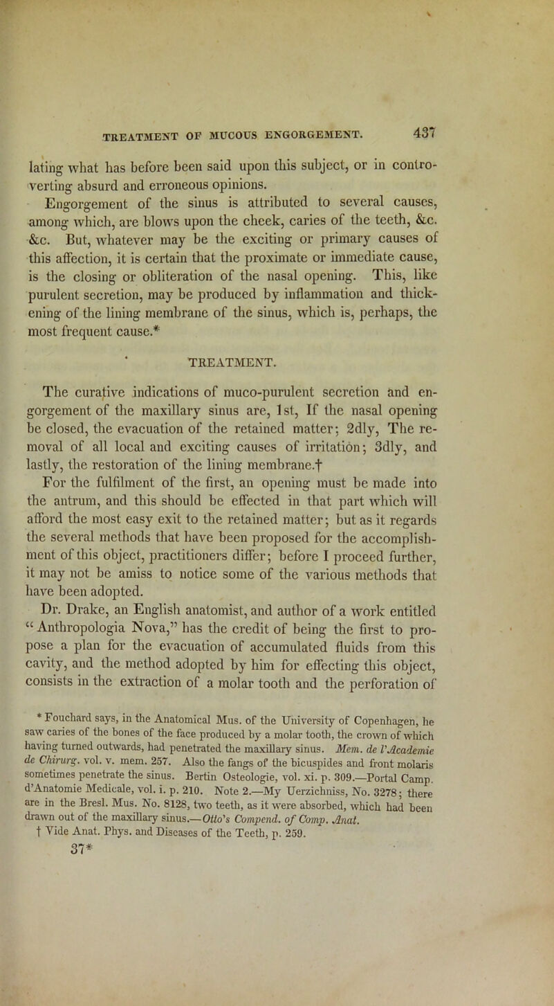 lating what has before been said upon this subject, or in contro- verting absurd and erroneous opinions. Engorgement of the sinus is attributed to several causes, among which, are blows upon the cheek, caries of the teeth, &.c. &c. But, whatever may be the exciting or primary causes of this affection, it is certain that the proximate or immediate cause, is the closing or obliteration of the nasal opening. This, like purulent secretion, may be produced by inflammation and thick- ening of the lining membrane of the sinus, which is, perhaps, the most frequent cause* TREATMENT. The curative indications of muco-purulent secretion and en- gorgement of the maxillary sinus are, 1 st, If the nasal opening be closed, the evacuation of the retained matter: 2dly, The re- moval of all local and exciting causes of irritation; 3dly, and lastly, the restoration of the lining memhrane.f For the fulfilment of the first, an opening must be made into the antrum, and this should be effected in that part which will afford the most easy exit to the retained matter; but as it regards the several methods that have been proposed for the accomplish- ment of this object, practitioners differ; before I proceed further, it may not be amiss to notice some of the various methods that have been adopted. Dr. Drake, an English anatomist, and author of a work entitled “ Anthropologia Nova,” has the credit of being the first to pro- pose a plan for the evacuation of accumulated fluids from this cavity, and the method adopted by him for effecting this object, consists in the extraction of a molar tooth and the perforation of * Fouchard says, in the Anatomical Mus. of the University of Copenhagen, he saw caries of the bones of the face produced by a molar tooth, the crown of which having turned outwards, had penetrated the maxillary sinus. Mem. de VAcademic dc Ckirurg. vol. v. mem. 257. Also the fangs of the bicuspides and front molaris sometimes penetrate the sinus. Bertin Osleologie, vol. xi. p. 309.—Portal Camp. d’Anatomie Medieale, vol. i. p. 210. Note 2.—My Uerzichniss, No. 3278; there are in the Bresl. Mus. No. 8128, two teeth, as it were absorbed, which had been drawn out of the maxillary sinus.—Otto's Compcnd. of Comp. Anat. f Vide Anat. Phys. and Diseases of the Teeth, p. 259. 37*