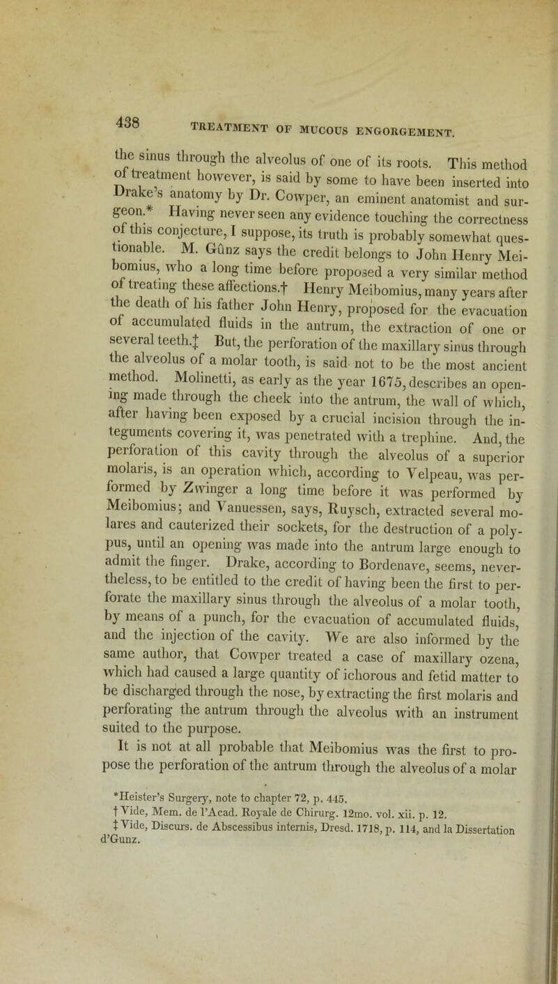 the sinus through the alveolus of one of its roots. This method ot treatment however, is said by some to have been inserted into Drake s anatomy by Dr. Cowper, an eminent anatomist and sur- geon* Having never seen any evidence touching the correctness oi this conjecture, I suppose, its truth is probably somewhat ques- tionable. M. Gunz says the credit belongs to John Henry Mei- omius, who a long time before proposed a very similar method o treating these aflections.f Henry Meibomius, many years after the death of his father John Henry, proposed for the evacuation of accumulated fluids in the antrum, the extraction of one or several teeth.]; But, the perforation of the maxillary sinus through the alveolus of a molar tooth, is said not to be the most ancient method. Molinetti, as early as the year 1675, describes an open- ing made through the cheek into the antrum, the wall of which, after having been exposed by a crucial incision through the in- teguments covering it, was penetrated with a trephine. And, the peiforation of this cavity through the alveolus of a superior molaris, is an operation which, according to Velpeau, was per- formed by Zwinger a long time before it was performed by Meibomius; and Vanuessen, says, Ruysch, extracted several mo- laies and cauterized their sockets, for the destruction of a poly- pus, until an opening was made into the antrum large enough to admit the finger. Drake, according to Bordenave, seems, never- theless, to be entitled to the credit ot having been the first to per- forate the maxillary sinus through the alveolus of a molar tooth, by means of a punch, for the evacuation of accumulated fluids, and the injection of the cavity. We are also informed by the same author, that Cowper treated a case of maxillary ozena, which had caused a large quantity of ichorous and fetid matter to be discharged through the nose, by extracting the first molaris and perforating the antrum through the alveolus with an instrument suited to the purpose. It is not at all probable that Meibomius was the first to pro- pose the perforation of the antrum through the alveolus of a molar ‘Heister’s Surgery, note to chapter 72, p. 445. t Vide, Mem. de l’Acad. Royale de Chirurg. 12mo. vol. xii. p. 12. t Vide, Discurs. de Abscessibus intends, Dresd. 1718, p. 114, and la Dissertation d’Gunz.