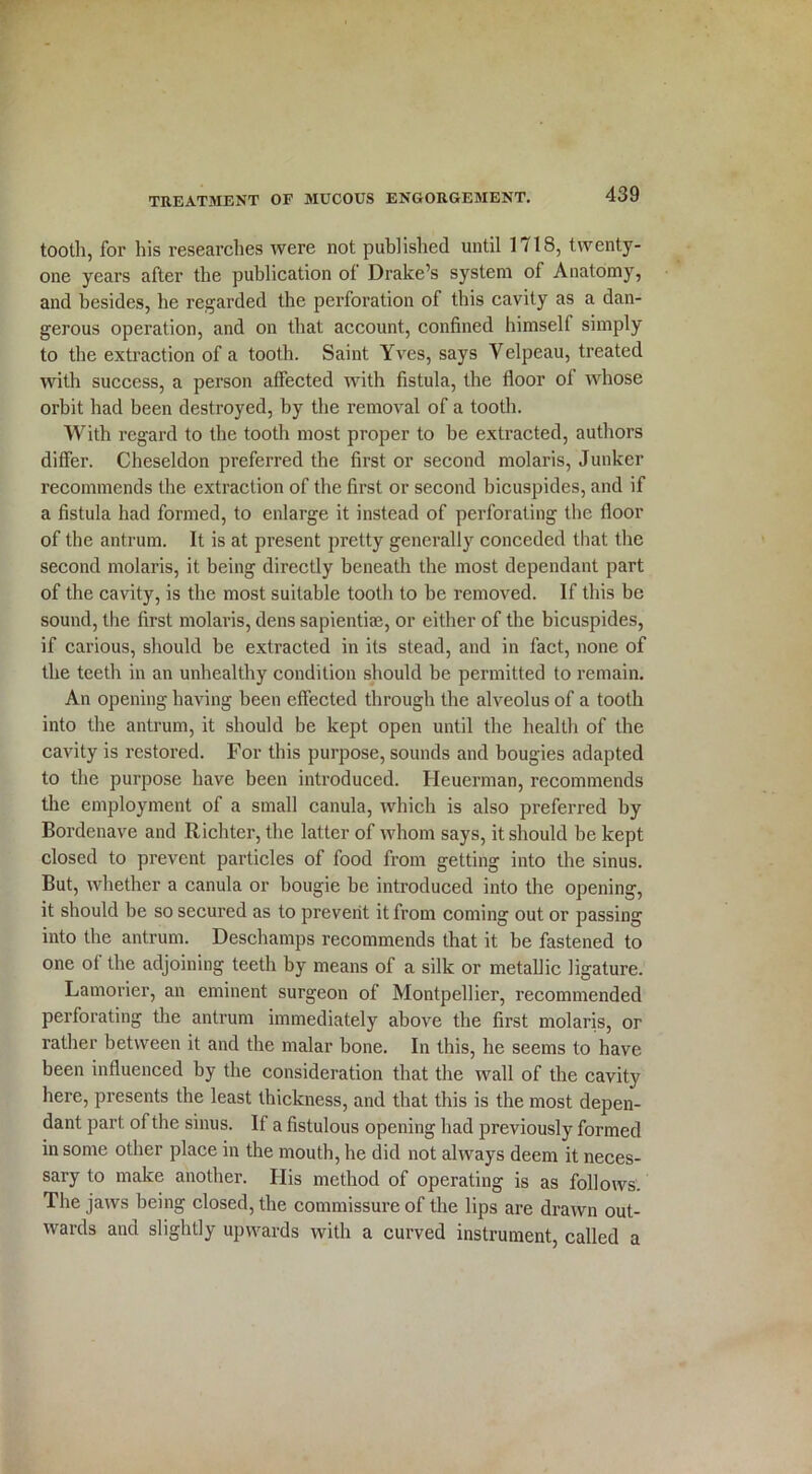 tooth, for his researches were not published until 1718, twenty- one years after the publication of Drake’s system of Anatomy, and besides, he regarded the perforation of this cavity as a dan- gerous operation, and on that account, confined himself simply to the extraction of a tooth. Saint Yves, says Velpeau, treated with success, a person affected with fistula, the floor of whose orbit had been destroyed, by the removal of a tooth. With regard to the tooth most proper to be extracted, authors differ. Cheseldon preferred the first or second molaris, Junker recommends the extraction of the first or second bicuspides, and if a fistula had formed, to enlarge it instead of perforating the floor of the antrum. It is at present pretty generally conceded that the second molaris, it being directly beneath the most dependant part of the cavity, is the most suitable tooth to be removed. If this be sound, the first molaris, dens sapientiai, or either of the bicuspides, if carious, should be extracted in its stead, and in fact, none of the teeth in an unhealthy condition should be permitted to remain. An opening having been effected through the alveolus of a tooth into the antrum, it should be kept open until the health of the cavity is restored. For this purpose, sounds and bougies adapted to the purpose have been introduced. Ileuerman, recommends the employment of a small canula, which is also preferred by Bordenave and Richter, the latter of whom says, it should be kept closed to prevent particles of food from getting into the sinus. But, whether a canula or bougie be introduced into the opening, it should be so secured as to prevent it from coming out or passing into the antrum. Deschamps recommends that it be fastened to one of the adjoining teeth by means of a silk or metallic ligature. Lamorier, an eminent surgeon of Montpellier, recommended perforating the antrum immediately above the first molaris, or rather between it and the malar bone. In this, he seems to have been influenced by the consideration that the wall of the cavity here, presents the least thickness, and that this is the most depen- dant part of the sinus. If a fistulous opening had previously formed in some other place in the mouth, he did not always deem it neces- sary to make another. His method of operating is as follows. The jaws being closed, the commissure of the lips are drawn out- wards and slightly upwards with a curved instrument, called a