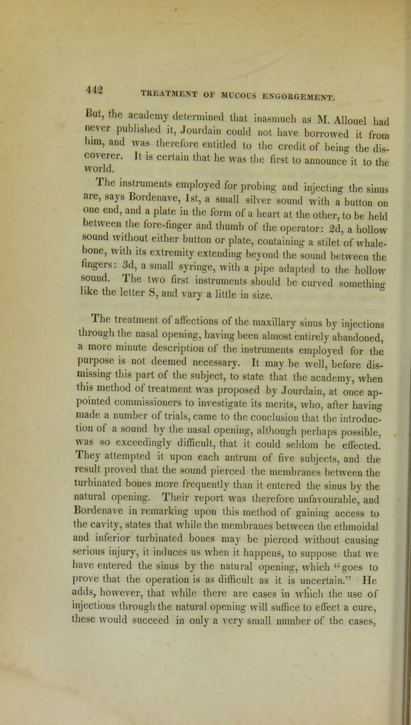 TREATMENT OF MUCOUS ENGORGEMENT. But, the academy determined that inasmuch as M. Allouel had ne\ei published it, Jourdain could not have borrowed it from him, and was therefore entitled to the credit of being the dis- coverer. It is certain that he was the first to announce it to the world. The instruments employed for probing and injecting the sinus are, says Bordenave, 1st, a small silver sound with a button on one end, and a plate in the form of a heart at the other, to be held between the fore-finger and thumb of the operator: 2d, a hollow sound without either button or plate, containing a stilet of whale- bone, with its extremity extending beyond the sound between the fingers: 3d, a small syringe, with a pipe adapted to the hollow sound. The two first instruments should be curved something like the letter S, and vary a little in size. The treatment of affections of the maxillary sinus by injections through the nasal opening, having been almost entirely abandoned, a more minute description of the instruments employed for the purpose is not deemed necessary. It may be well, before dis- missing this part of the subject, to state that the academy, when this method of treatment was proposed by Jourdain, at once ap- pointed commissioners to investigate its merits, who, after having made a number of trials, came to the conclusion that the introduc- tion of a sound by the nasal opening, although perhaps possible, was so exceedingly difficult, that it could seldom be effected. They attempted it upon each antrum of five subjects, and the result proved that the sound pierced the membranes between the turbinated bones more frequently than it entered the sinus by the natural opening. Their report was therefore unfavourable, and Bordenave in remarking upon this method of gaining access to the cavity, states that while the membranes between the ethmoidal and inferior turbinated bones may be pierced without causing serious injury, it induces us when it happens, to suppose that we have entered the sinus by the natural opening, which u goes to prove that the operation is as difficult as it is uncertain.” He adds, however, that while there are cases in which the use of injections through the natural opening will suffice to effect a cure, these would succeed in only a very small number of the cases,