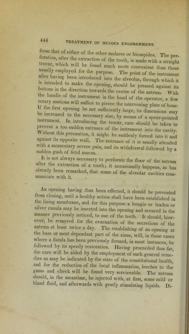treatment of mucous engorgement. fbrnrthat if eifer °f lhe 0t,ier molares or bicuspides. The per- oiahon, after the extraction of the tooth, is made with a straight ar, w nch will be found much more convenient than those usual y employed for the purpose. The point of the instrument attei having- been introduced into the alveolus, through which it is intended to make the opening, should be pressed against its bottom in the direction towards the centre of the antrum. With the handle of the instrument in the hand of the operator, a few rotary motions will suffice to pierce the intervening plate of bone If he first opening be not sufficiently large, its dimensions may be increased to the necessary size, by means of a spear-pointed prevenfaf f™ducinS the (rocar, care should be taken to prevent a too sudden entrance of the instrument into the cavity Without this precaution, it might be suddenly forced into it and against its opposite wall. The entrance of it is usually attended wi h a momentary severe pain, and its withdrawal followed by a sudden gush of fetid mucus. J It is not always necessary to perforate the floor of the antrum a ci ic extraction of a tooth; it occasionally happens, as has already been remarked, that some of the alveolar cavities com- municate with it. An opening having thus been effected, it should be prevented from closing, until a healthy action shall have been established in the lining membrane, and for this purpose a bougie or leaden or silver canula may be inserted into the opening and secured in the manner previously noticed, to one of the teeth. It should how- ever, be removed for the evacuation of the secretions of the antrum at least twice a day. The establishing: of an openiiw at the base or most dependant part of the sinus, will, in those cases where a fistula has been previously formed, in most instances be followed by its speedy restoration. Having proceeded thus far the cure will be aided by the employment of such general reme- dies as may be indicated by the state of the constitutional health, and for the reduction of the local inflammation, leeches to the gums and cheek will be found very serviceable. The antrum should, in the meantime, be injected with, at first, some mild or bland fluid, and afterwards with gently stimulating liquids. Di-