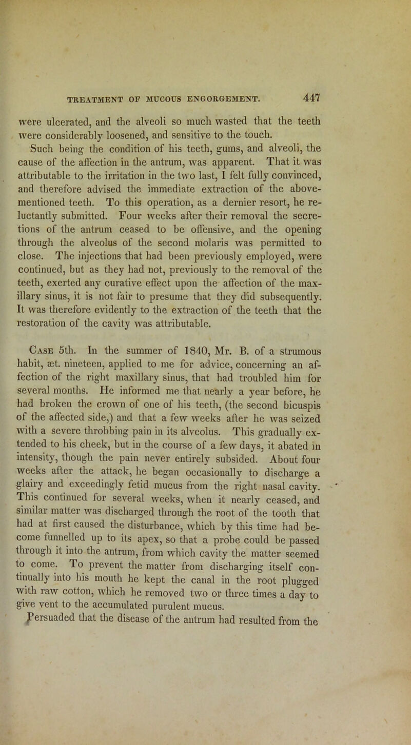 were ulcerated, and the alveoli so much wasted that the teeth were considerably loosened, and sensitive to the touch. Such being the condition of his teeth, gums, and alveoli, the cause of the affection in the antrum, was apparent. That it was attributable to the irritation in the two last, I felt fully convinced, and therefore advised the immediate extraction of the above- mentioned teeth. To this operation, as a dernier resort, he re- luctantly submitted. Four weeks after their removal the secre- tions of the antrum ceased to be offensive, and the opening through the alveolus of the second molaris was permitted to close. The injections that had been previously employed, were continued, but as they had not, previously to the removal of the teeth, exerted any curative effect upon the affection of the max- illary sinus, it is not fair to presume that they did subsequently. It was therefore evidently to the extraction of the teeth that the restoration of the cavity was attributable. Case 5th. In the summer of 1840, Mr. B. of a strumous habit, aet. nineteen, applied to me for advice, concerning an af- fection of the right maxillary sinus, that had troubled him for several months. He informed me that nearly a year before, he had broken the crown of one of his teeth, (the second bicuspis of the affected side,) and that a few weeks after he was seized with a severe throbbing pain in its alveolus. This gradually ex- tended to his cheek, but in the course of a few days, it abated in intensity, though the pain never entirely subsided. About four weeks after the attack, he began occasionally to discharge a glairy and exceedingly fetid mucus from the right nasal cavity. This continued for several weeks, when it nearly ceased, and similar matter was discharged through the root of the tooth that had at first caused the disturbance, which by this time had be- come funnelled up to its apex, so that a probe could be passed through it into the antrum, from which cavity the matter seemed to come. To prevent the matter from discharging itself con- tinually into his mouth he kept the canal in the root plugged with raw cotton, which he removed two or three times a day to give vent to the accumulated purulent mucus. JPersuaded that the disease of the antrum had resulted from the