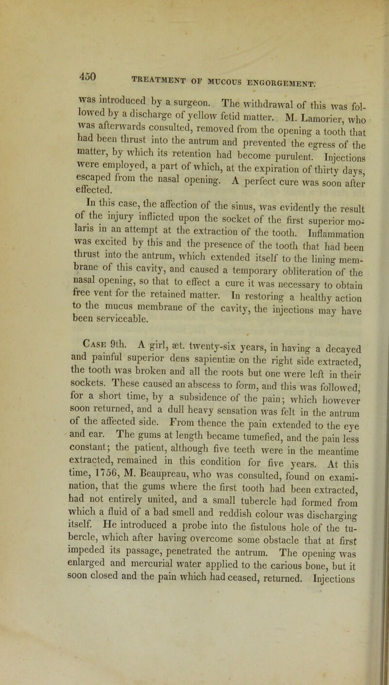 was introduced by a surgeon. The withdrawal of this was fol- lowed by a discharge of yellow fetid matter. M. Lamorier who was afterwards consulted, removed from the opening a tooth that lad been thrust into the antrum and prevented the egress of the matter, by which its retention had become purulent. Injections were employed, a part of which, at the expiration of thirty days escaped from the nasal opening. A perfect cure was soon after effected. In this case, the affection of the sinus, was evidently the result of tiie injury inflicted upon the socket of the first superior mo- laris in an attempt at the extraction of the tooth. Inflammation was excited by this and the presence of the tooth that had been thrust into the antrum, which extended itself to the lining mem- brane of this cavity, and caused a temporary obliteration of the nasal opening, so that to effect a cure it was necessary to obtain free vent for the retained matter. In restoring a healthy action to the mucus membrane of the cavity, the injections may have been serviceable. Case 9th. A girl, aet. twenty-six years, in having a decayed and painful superior dens sapiential on the right side extracted, the tooth was broken and all the roots but one were left in their sockets. These caused an abscess to form, and this was followed, for a short time, by a subsidence of the pain; which however soon returned, and a dull heavy sensation was felt in the antrum of the affected side. From thence the pain extended to the eye and ear. The gums at length became tumefied, and the pain less constant; the patient, although five teeth were in the meantime extracted, remained in this condition for five years. At this time, 1756, M. Beaupreau, who was consulted, found on exami- nation, that the gums where the first tooth had been extracted, had not entirely united, and a small tubercle had formed from which a fluid of a bad smell and reddish colour was discharging itself. He introduced a probe into the fistulous hole of the° tu- bercle, which after having overcome some obstacle that at first impeded its passage, penetrated the antrum. The opening was enlarged and mercurial water applied to the carious bone, but it soon closed and the pain which had ceased, returned. Injections