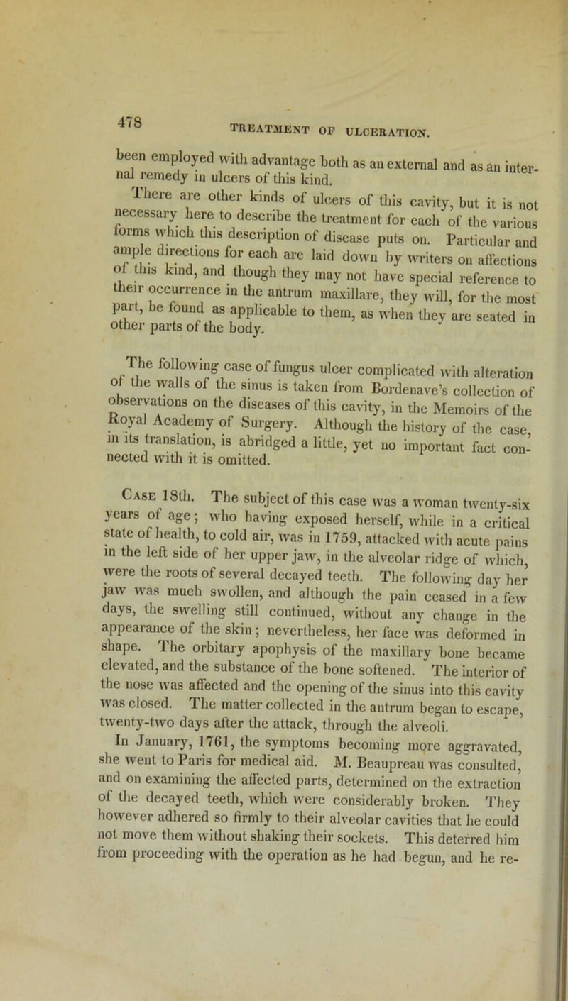 treatment op ulceration. been employed with advantage both as an external and as an inter- nal remedy in ulcers of this kind. There are other kinds of ulcers of this cavity, but it is not necessary here to describe the treatment for each of the various lorms which this description of disease puts on. Particular and ample directions for each are laid down by writers on affections of this kind, and though they may not have special reference to their occurrence in the antrum maxillare, they will, for the most pait, be found as applicable to them, as when they are seated in other parts of the body. The following case of fungus ulcer complicated with alteration of the walls of the sinus is taken from Bordenave’s collection of observations on the diseases of this cavity, in the Memoirs of the Koyal Academy of Surgery. Although the history of the case in its translation, is abridged a little, yet no important fact con- nected with it is omitted. Case 18th. The subject of this case was a woman twenty-six years of age; who having exposed herself, while in a critical state of health, to cold air, was in 1759, attacked with acute pains in the left side of her upper jaw, in the alveolar ridge of which, were the roots of several decayed teeth. The following day her jaw was much swollen, and although the pain ceased in a few days, the swelling still continued, without any change in the appearance of the skin; nevertheless, her face was deformed in shape. The orbitary apophysis of the maxillary bone became elevated, and the substance of the bone softened. The interior of the nose was affected and the opening of the sinus into this cavity was closed. The matter collected in the antrum began to escape, twenty-two days after the attack, through the alveoli. In January, 1761, the symptoms becoming more aggravated, she went to Paris for medical aid. M. Beauprcau Was consulted’ and on examining the affected parts, determined on the extraction of the decayed teeth, which were considerably broken. They however adhered so firmly to their alveolar cavities that he could not move them without shaking their sockets. This deterred him from proceeding with the operation as he had begun, and he re-