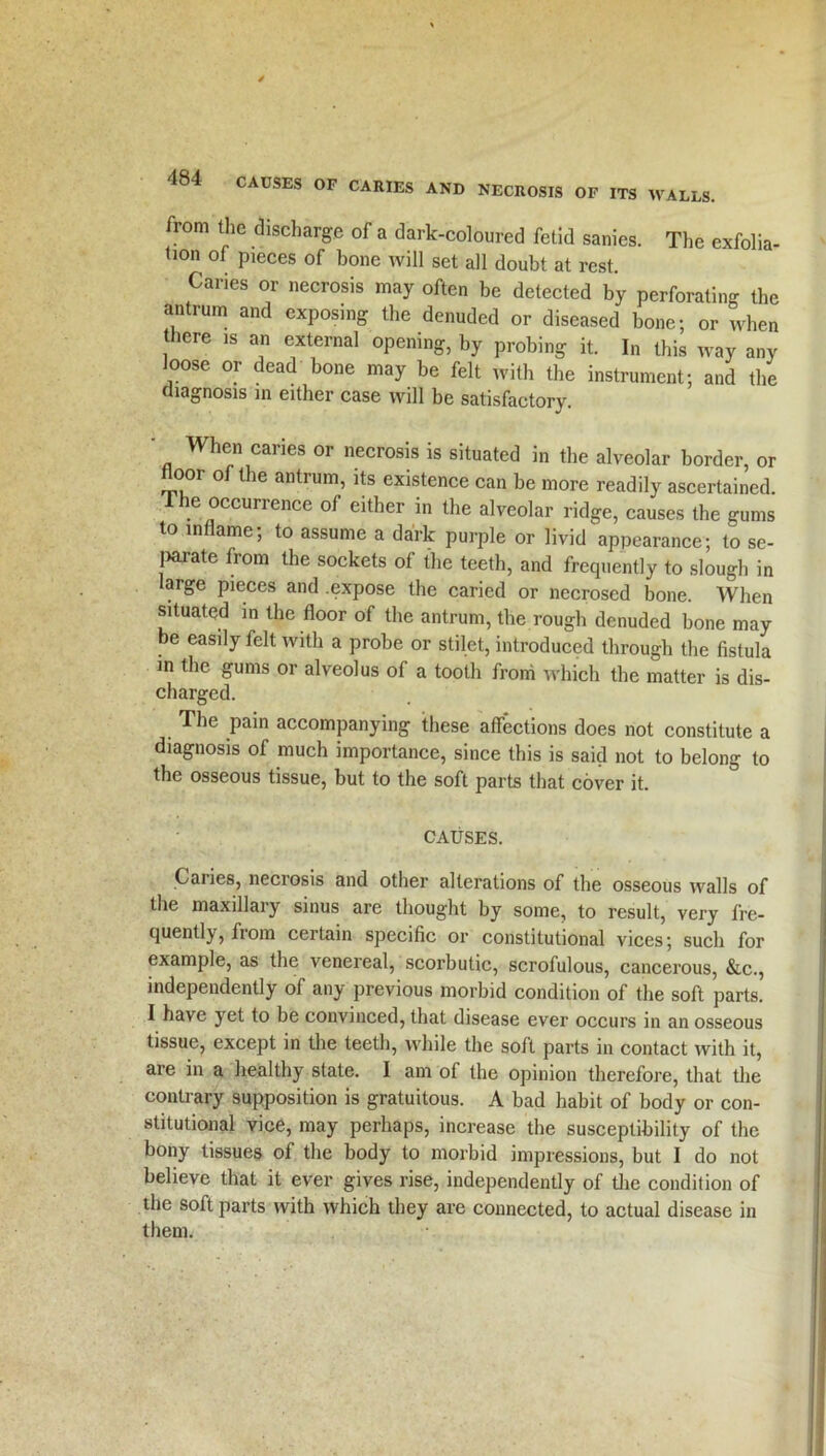 from the discharge of a dark-coloured fetid sanies. The exfolia- tion of pieces of bone will set all doubt at rest. Caries or necrosis may often be detected by perforating the antrum and exposing the denuded or diseased bone; or when there is an external opening, by probing it. In this way any loose or dead bone may be felt with the instrument; and the diagnosis in either case will be satisfactory. When caries or necrosis is situated in the alveolar border, or floor of the antrum, its existence can be more readily ascertained. 1 he occurrence of either in the alveolar ridge, causes the gums to inflame; to assume a dark purple or livid appearance; to se- jiarate from the sockets of the teeth, and frequently to slough in large pieces and .expose the caried or necrosed bone. When situated in the floor of the antrum, the rough denuded bone may be easily felt with a probe or stilet, introduced through the fistula in the gums or alveolus of a tooth from which the matter is dis- charged. The pain accompanying these affections does not constitute a diagnosis of much importance, since this is said not to belong to the osseous tissue, but to the soft parts that cover it. CAUSES. Caiies, necrosis and other alterations of the osseous walls of the maxillary sinus are thought by some, to result, very fre- quently, from certain specific or constitutional vices; such for example, as the venereal, scorbutic, scrofulous, cancerous, &c., independently of any previous morbid condition of the soft parts. I have yet to be convinced, that disease ever occurs in an osseous tissue, except in the teeth, while the soft parts in contact with it, are in a healthy state. I am of the opinion therefore, that the contrary supposition is gratuitous. A bad habit of body or con- stitutional vice, may perhaps, increase the susceptibility of the bony tissues of the body to morbid impressions, but I do not believe that it ever gives rise, independently of the condition of the soft parts with which they are connected, to actual disease in them.