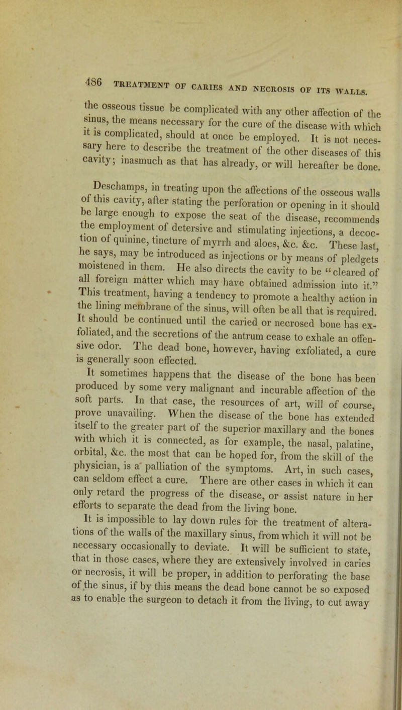 the osseous tissue be complicated with any other affection of the sinus, the means necessary for the cure of the disease with which 1 1S comphcated, should at once be employed. It is not neces sary here to describe the treatment of the other diseases of this cavity; inasmuch as that has already, or will hereafter be done. Deschamps, in treating upon the affections of the osseous walls o t us cavity, after stating the perforation or opening in it should be large enough to expose the seat of the disease, recommends the employment of detersive and stimulating injections, a decoc- tion of quinine, tincture of myrrh and aloes, &c. &c. These last ie says, may be introduced as injections or by means of pledgets moistened in them. He also directs the cavity to be “cleared of al foreign matter which may have obtained admission into it.” This treatment, having a tendency to promote a healthy action in the lining membrane of the sinus, will often be all that is required. It should be continued until the caried or necrosed bone has ex- foliated, and the secretions of the antrum cease to exhale an offen- sive odor. The dead bone, however, having exfoliated, a cure is generally soon effected. It sometimes happens that the disease of the bone lias been produced by some very malignant and incurable affection of the soft parts. In that case, the resources of art, will of course prove unavailing. When the disease of the bone has extended itself to the greater part of the superior maxillary and the bones with which it is connected, as for example, the nasal, palatine, orbital, &c. the most that can be hoped for, from the skill of the physician, is a palliation of the symptoms. Art, in such cases, can seldom etlect a cure. There are other cases in which it can only retard the progress of the disease, or assist nature in her efforts to separate the dead from the living bone. It is impossible to lay down rules for the treatment of altera- tions of the walls of the maxillary sinus, from which it will not be necessary occasionally to deviate. It will be sufficient to state, that in those cases, where they are extensively involved in caries or necrosis, it will be proper, in addition to perforating the base of the sinus, if by this means the dead bone cannot be so exposed as to enable the surgeon to detach it from the living, to cut away