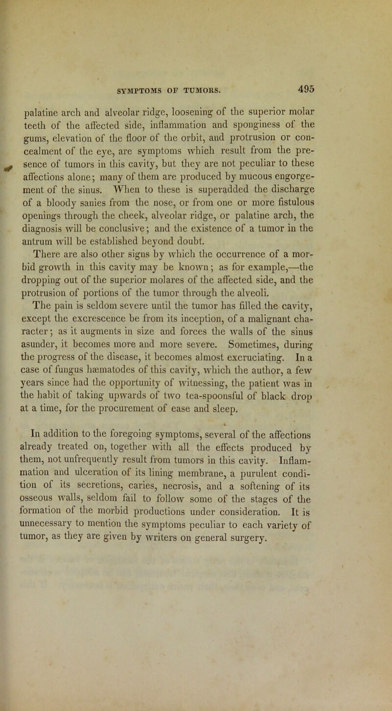 palatine arch and alveolar ridge, loosening of the superior molar teeth of the affected side, inflammation and sponginess of the gums, elevation of the floor of the orbit, and protrusion or con- cealment of the eye, are symptoms which result from the pre- sence of tumors in this cavity, but they are not peculiar to these affections alone; many of them are produced by mucous engorge- ment of the sinus. When to these is superadded the discharge of a bloody sanies from the nose, or from one or more fistulous openings through the cheek, alveolar ridge, or palatine arch, the diagnosis will be conclusive; and the existence of a tumor in the antrum will be established beyond doubt. There are also other signs by which the occurrence of a mor- bid growth in this cavity may be known; as for example,—the dropping out of the superior molares of the affected side, and the protrusion of portions of the tumor through the alveoli. The pain is seldom severe until the tumor has filled the cavity, except the excrescence be from its inception, of a malignant cha- racter •, as it augments in size and forces the walls of the sinus asunder, it becomes more and more severe. Sometimes, during the progress of the disease, it becomes al most excruciating. In a case of fungus htematodes of this cavity, which the author, a few years since had the opportunity of witnessing, the patient was in the habit of taking upwards of two tea-spoonsful of black drop at a time, for the procurement of ease and sleep. k. In addition to the foregoing symptoms, several of the affections already treated on, together with all the effects produced by them, not unfrequently result from tumors in this cavity. Inflam- mation and ulceration of its lining membrane, a purulent condi- tion of its secretions, caries, necrosis, and a softening of its osseous walls, seldom fail to follow some of the stages of the formation of the morbid productions under consideration. It is unnecessary to mention the symptoms peculiar to each variety of tumor, as they are given by writers on general surgery.