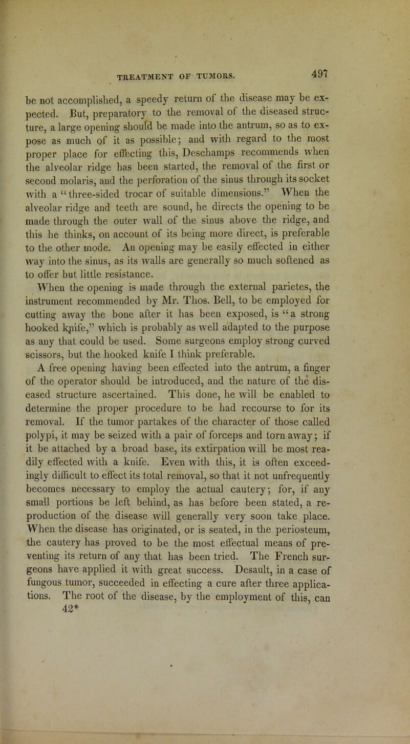 be not accomplished, a speedy return of the disease may be ex- pected. But, preparatory to the removal of the diseased struc- ture, a large opening should be made into the antrum, so as to ex- pose as much of it as possible; and with regard to the most proper place for effecting this, Deschamps recommends when the alveolar ridge has been started, the removal of the first or second molaris, and the perforation of the sinus through its socket with a “ three-sided trocar of suitable dimensions.” When the alveolar ridge and teeth are sound, he directs the opening to be made through the outer wall of the sinus above the ridge, and this he thinks, on account of its being more direct, is preferable to the other mode. An opening may be easily effected in either way into the sinus, as its walls are generally so much softened as to offer but little resistance. When the opening is made through the external parietes, the instrument recommended by Mr. Tlios. Bell, to be employed for cutting away the bone after it has been exposed, is “a strong- hooked lqiife,” which is probably as well adapted to the purpose as any that could be used. Some surgeons employ strong curved scissors, but the hooked knife I think preferable. A free opening having been effected into the antrum, a finger of the operator should be introduced, and the nature of the dis- eased structure ascertained. This done, he will be enabled to determine the proper procedure to be had recourse to for its removal. If the tumor partakes of the character of those called polypi, it may be seized with a pair of forceps and torn away; if it be attached by a broad base, its extirpation will be most rea- dily effected with a knife. Even with this, it is often exceed- ingly difficult to effect its total removal, so that it not unfrequently becomes necessary to employ the actual cautery, for, if any small portions be left behind, as has before been stated, a re- production of the disease will generally very soon take place. When the disease has originated, or is seated, in the periosteum, the cautery has proved to be the most effectual means of pre- venting its return of any that has been tried. The French sur- geons have applied it with great success. Desault, in a case of fungous tumor, succeeded in effecting a cure after three applica- tions. The root of the disease, by the employment of this, can 42*