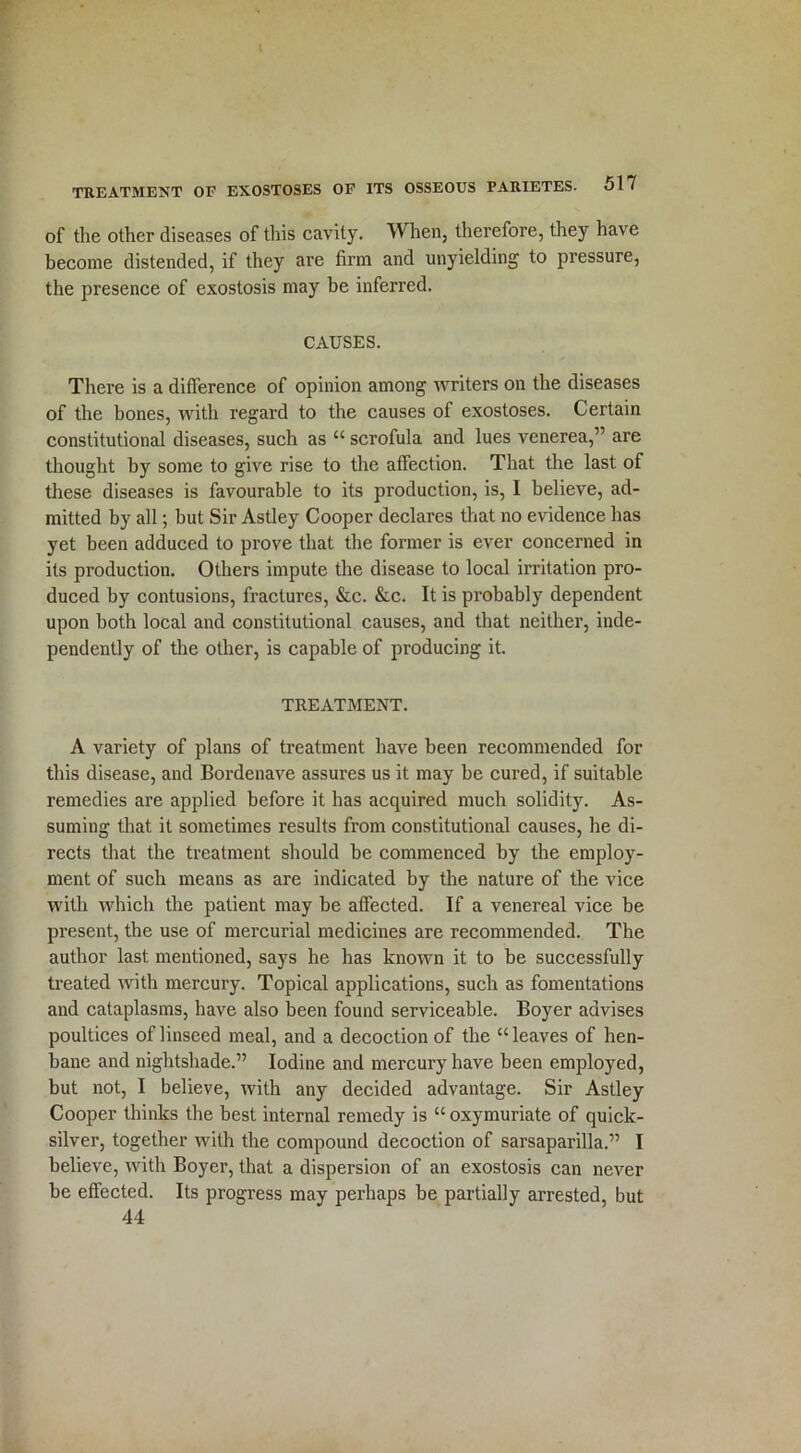 of the other diseases of this cavity. W hen, therefore, they have become distended, if they are firm and unyielding to pressure, the presence of exostosis may be inferred. CAUSES. There is a difference of opinion among writers on the diseases of the bones, with regard to the causes of exostoses. Certain constitutional diseases, such as “ scrofula and lues venerea,” are thought by some to give rise to the affection. That the last of these diseases is favourable to its production, is, I believe, ad- mitted by all; but Sir Astley Cooper declares that no evidence has yet been adduced to prove that the former is ever concerned in its production. Others impute the disease to local irritation pro- duced by contusions, fractures, &c. &c. It is probably dependent upon both local and constitutional causes, and that neither, inde- pendently of the other, is capable of producing it. TREATMENT. A variety of plans of treatment have been recommended for this disease, and Bordenave assures us it may be cured, if suitable remedies are applied before it has acquired much solidity. As- suming that it sometimes results from constitutional causes, he di- rects that the treatment should be commenced by the employ- ment of such means as are indicated by the nature of the vice with which the patient may be affected. If a venereal vice be present, the use of mercurial medicines are recommended. The author last mentioned, says he has known it to be successfully treated with mercury. Topical applications, such as fomentations and cataplasms, have also been found serviceable. Boyer advises poultices of linseed meal, and a decoction of the “leaves of hen- bane and nightshade.” Iodine and mercury have been employed, but not, I believe, with any decided advantage. Sir Astley Cooper thinks the best internal remedy is “ oxymuriate of quick- silver, together with the compound decoction of sarsaparilla.” I believe, with Boyer, that a dispersion of an exostosis can never be effected. Its progress may perhaps be partially arrested, but 44