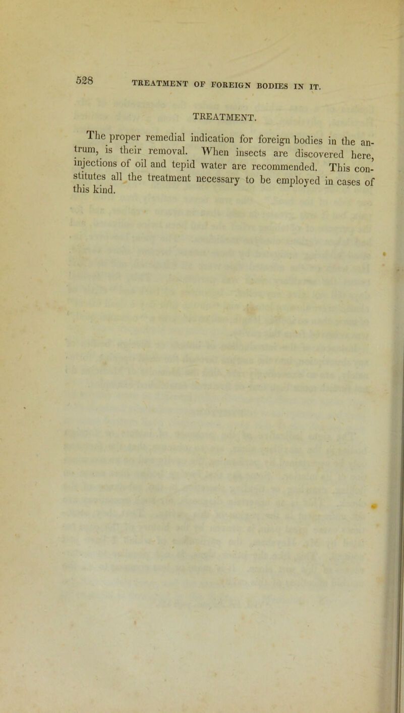TREATMENT. The proper remedial indication for foreign bodies in the an- trum, is their removal. When insects are discovered here, injections of oil and tepid water are recommended. This con- stitutes all the treatment necessary to be employed in cases of this kind.