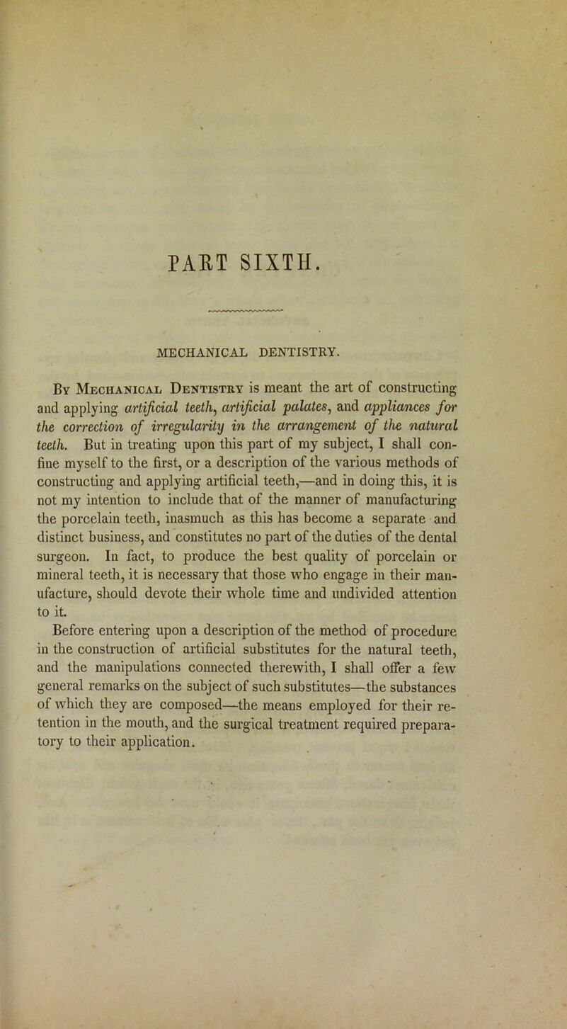 MECHANICAL DENTISTRY. By Mechanical Dentistry is meant the art of constructing and applying artificial teeth, artificial palates, and appliances for the correction of irregularity in the arrangement of the natural teeth. But in treating upon this part of my subject, I shall con- fine myself to the first, or a description of the various methods of constructing and applying artificial teeth,—and in doing this, it is not my intention to include that of the manner of manufacturing the porcelain teeth, inasmuch as this has become a separate and distinct business, and constitutes no part of the duties of the dental surgeon. In fact, to produce the best quality of porcelain or mineral teeth, it is necessary that those who engage in their man- ufacture, should devote their whole time and undivided attention to it. Before entering upon a description of the method of procedure in the construction of artificial substitutes for the natural teeth, and the manipulations connected therewith, I shall offer a few general remarks on the subject of such substitutes—the substances of which they are composed—the means employed for their re- tention in the mouth, and the surgical treatment required prepara- tory to their application.
