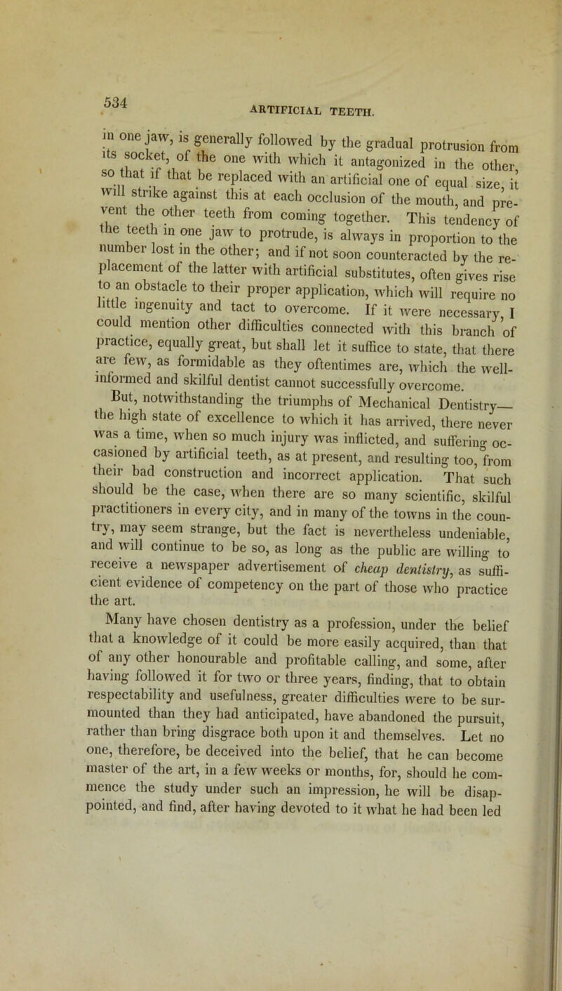 artificial teeth. in one jaw, “'generally followed by the gradual protrusion from its socket, of the one with which it antagonized in the other so that if that be replaced with an artificial one of equal size it will strike against this at each occlusion of the mouth, and pre- vent the other teeth from coming together. This tendency of ie ee 1 in one jaw to protrude, is always in proportion to the number lost m the other; and if not soon counteracted by the re- placement of the latter with artificial substitutes, often gives rise to an obstacle to their proper application, which will require no little ingenuity and tact to overcome. If it were necessary, I could mention other difficulties connected with this branch of practice, equally great, but shall let it suffice to state, that there are few, as formidable as they oftentimes are, which the well- informed and skilful dentist cannot successfully overcome. But, notwithstanding the triumphs of Mechanical Dentistry— the high state of excellence to which it has arrived, there never was a time, when so much injury was inflicted, and suffering oc- casioned by artificial teeth, as at present, and resulting too,'from their bad construction and incorrect application. That such should be the case, when there are so many scientific, skilful practitioners in every city, and in many of the towns in the coun- try, may seem strange, but the fact is nevertheless undeniable, and will continue to be so, as long as the public are willing to receive a newspaper advertisement of cheap dentistry, as suffi- cient evidence of competency on the part of those who practice the art. Many have chosen dentistry as a profession, under the belief that a knowledge of it could be more easily acquired, than that of any other honourable and profitable calling, and some, after having followed it for two or three years, finding, that to obtain respectability and usefulness, greater difficulties were to be sur- mounted than they had anticipated, have abandoned the pursuit, rather than bring disgrace both upon it and themselves. Let no one, therefore, be deceived into the belief, that he can become master of the art, in a few weeks or months, for, should he com- mence the study under such an impression, he will be disap- pointed, and find, after having devoted to it what he had been led
