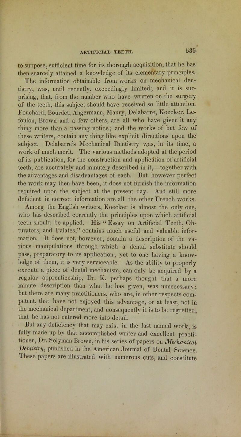 to suppose, sufficient time for its thorough acquisition, that he has then scarcely attained a knowledge of its elementary principles. The information obtainable from works on mechanical den- tistry, was, until recently, exceedingly limited; and it is sur- prising, that, from the number who have written on the surgery of the teeth, this subject should have received so little attention. Fouchard, Bourdet, Angermann, Maury, Delabarre, Koecker, Le- foulon, Brown and a few others, are all who have given it any thing more than a passing notice; and the works of but few of these writers, contain any thing like explicit directions upon the subject. Delabarre’s Mechanical Dentistry was, in its time, a work of much merit. The various methods adopted at the period of its publication, for the construction and application of artificial teeth, are accurately and minutely described in it,—together with the advantages and disadvantages of each. But however perfect the work may then have been, it does not furnish the information required upon the subject at the present day. And still more deficient in correct information are all the other French works. Among the English writers, Koecker is almost the only one, who has described correctly the principles upon which artificial teeth should be applied. His “Essay on Artificial Teeth, Ob- turators, and Palates,” contains much useful and valuable infor- mation. It does not, however, contain a description of the va- rious manipulations through which a dental substitute should pass, preparatory to its application; yet to one having a know- ledge of them, it is very serviceable. As the ability to properly execute a piece of dental mechanism, can only be acquired by a regular apprenticeship, Dr. K. perhaps thought that a more minute description than what he has given, was unnecessary; but there are many practitioners, who are, in other respects com- petent, that have not enjoyed this advantage, or at least, not in the mechanical department, and consequently it is to be regretted, that he has not entered more into detail. But any deficiency that may exist in the last named work, is fully made up by that accomplished writer and excellent practi- tioner, Dr. Solyman Brown, in his series of papers on Mechanical Dentistry, published in the American Journal of Dental Science. These papers are illustrated with numerous cuts, and constitute